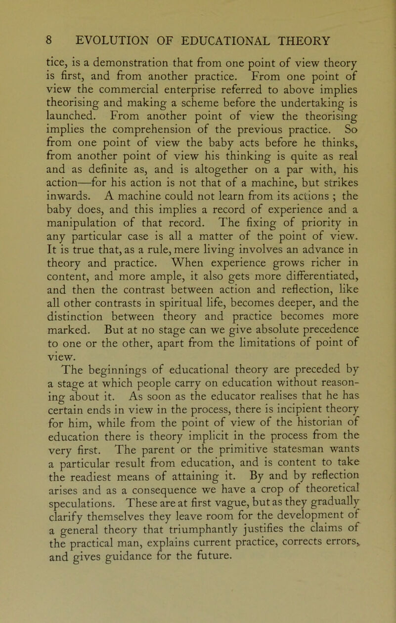 tice, is a demonstration that from one point of view theory is first, and from another practice. From one point of view the commercial enterprise referred to above implies theorising and making a scheme before the undertaking is launched. From another point of view the theorising implies the comprehension of the previous practice. So from one point of view the baby acts before he thinks, from another point of view his thinking is quite as real and as definite as, and is altogether on a par with, his action—for his action is not that of a machine, but strikes inwards. A machine could not learn from its actions ; the baby does, and this implies a record of experience and a manipulation of that record. The fixing of priority in any particular case is all a matter of the point of view. It is true that, as a rule, mere living involves an advance in theory and practice. When experience grows richer in content, and more ample, it also gets more differentiated, and then the contrast between action and reflection, like all other contrasts in spiritual life, becomes deeper, and the distinction between theory and practice becomes more marked. But at no stage can we give absolute precedence to one or the other, apart from the limitations of point of view. The beginnings of educational theory are preceded by a stage at which people carry on education without reason- ing about it. As soon as the educator realises that he has certain ends in view in the process, there is incipient theory for him, while from the point of view of the historian of education there is theory implicit in the process from the very first. The parent or the primitive statesman wants a particular result from education, and is content to take the readiest means of attaining it. By and by reflection arises and as a consequence we have a crop of theoretical speculations. These are at first vague, but as they gradually clarify themselves they leave room for the development of a general theory that triumphantly justifies the claims of the practical man, explains current practice, corrects errors,, and gives guidance for the future.