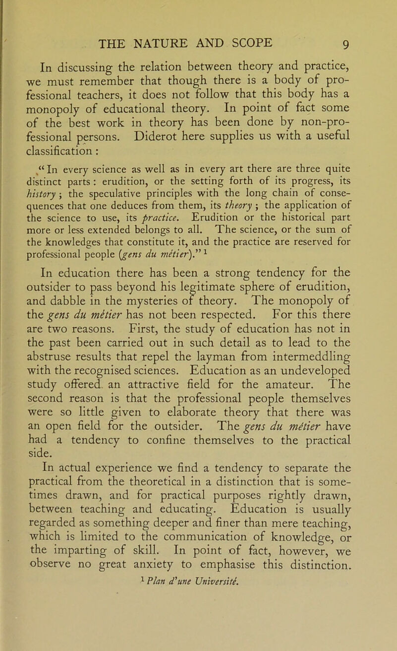 In discussing the relation between theory and practice, we must remember that though there is a body of pro- fessional teachers, it does not follow that this body has a monopoly of educational theory. In point of fact some of the best work in theory has been done by non-pro- fessional persons. Diderot here supplies us with a useful classification: In every science as well as in every art there are three quite distinct parts : erudition, or the setting forth of its progress, its history ; the speculative principles with the long chain of conse- quences that one deduces from them, its theory ; the application of the science to use, its practice. Erudition or the historical part more or less extended belongs to all. The science, or the sum of the knowledges that constitute it, and the practice are reserved for professional people [gens du metier).” ^ In education there has been a strong tendency for the outsider to pass beyond his legitimate sphere of erudition, and dabble in the mysteries of theory. The monopoly of the gens du metier has not been respected. For this there are two reasons. First, the study of education has not in the past been carried out in such detail as to lead to the abstruse results that repel the layman from intermeddling with the recognised sciences. Education as an undeveloped study offered, an attractive field for the amateur. The second reason is that the professional people themselves were so little given to elaborate theory that there was an open field for the outsider. The gens du metier have had a tendency to confine themselves to the practical side. In actual experience we find a tendency to separate the practical from the theoretical in a distinction that is some- times drawn, and for practical purposes rightly drawn, between teaching and educating. Education is usually regarded as something deeper and finer than mere teaching, which is limited to the communication of knowledge, or the imparting of skill. In point of fact, however, we observe no great anxiety to emphasise this distinction. 1 Plan d'une Universiti.