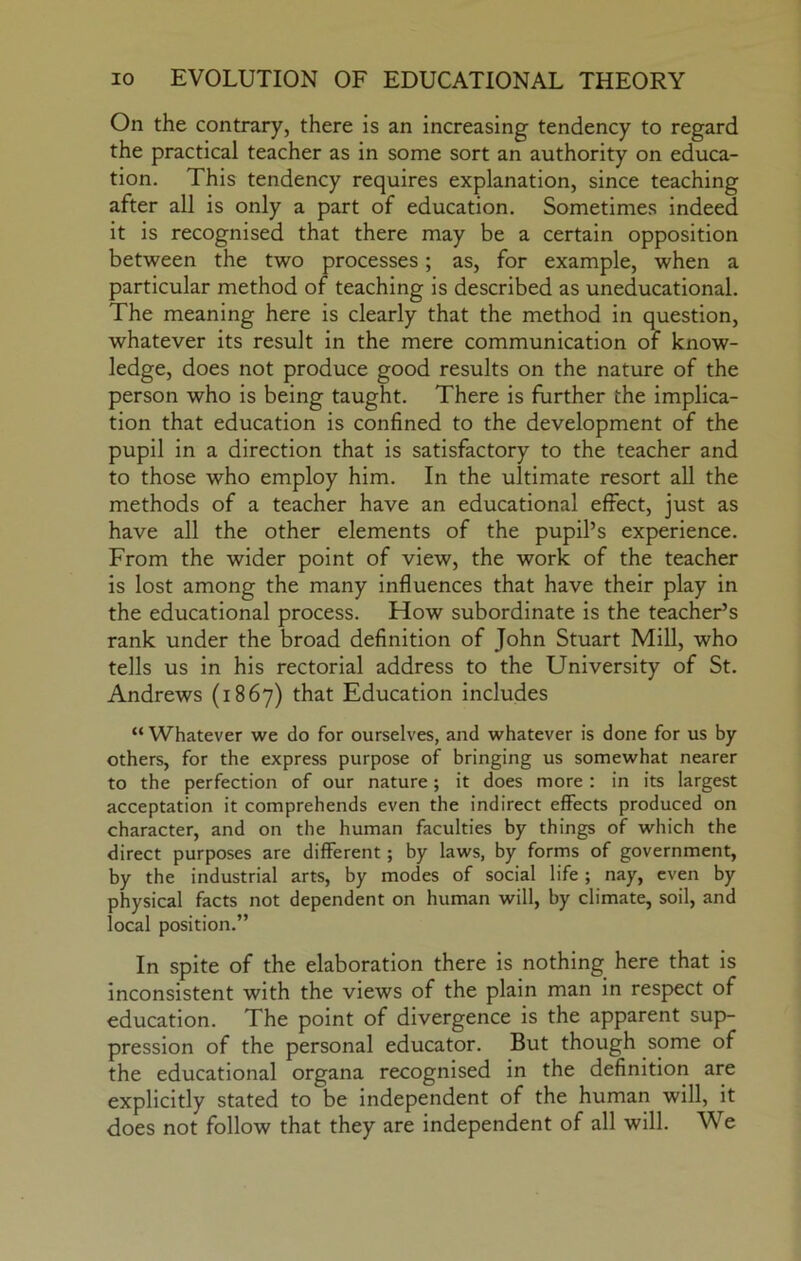 On the contrary, there is an increasing tendency to regard the practical teacher as in some sort an authority on educa- tion. This tendency requires explanation, since teaching after all is only a part of education. Sometimes indeed it is recognised that there may be a certain opposition between the two processes; as, for example, when a particular method of teaching is described as uneducational. The meaning here is clearly that the method in question, whatever its result in the mere communication of know- ledge, does not produce good results on the nature of the person who is being taught. There is further the implica- tion that education is confined to the development of the pupil in a direction that is satisfactory to the teacher and to those who employ him. In the ultimate resort all the methods of a teacher have an educational effect, just as have all the other elements of the pupil’s experience. From the wider point of view, the work of the teacher is lost among the many influences that have their play in the educational process. How subordinate is the teacher’s rank under the broad definition of John Stuart Mill, who tells us in his rectorial address to the University of St. Andrews (1867) that Education includes “Whatever we do for ourselves, and whatever is done for us by others, for the express purpose of bringing us somewhat nearer to the perfection of our nature; it does more : in its largest acceptation it comprehends even the indirect effects produced on character, and on the human faculties by things of which the direct purposes are different; by laws, by forms of government, by the industrial arts, by modes of social life ; nay, even by physical facts not dependent on human will, by climate, soil, and local position.” In spite of the elaboration there is nothing here that is inconsistent with the views of the plain man in respect of education. The point of divergence is the apparent sup- pression of the personal educator. But though some of the educational organa recognised in the definition are explicitly stated to be independent of the human will, it does not follow that they are independent of all will. We