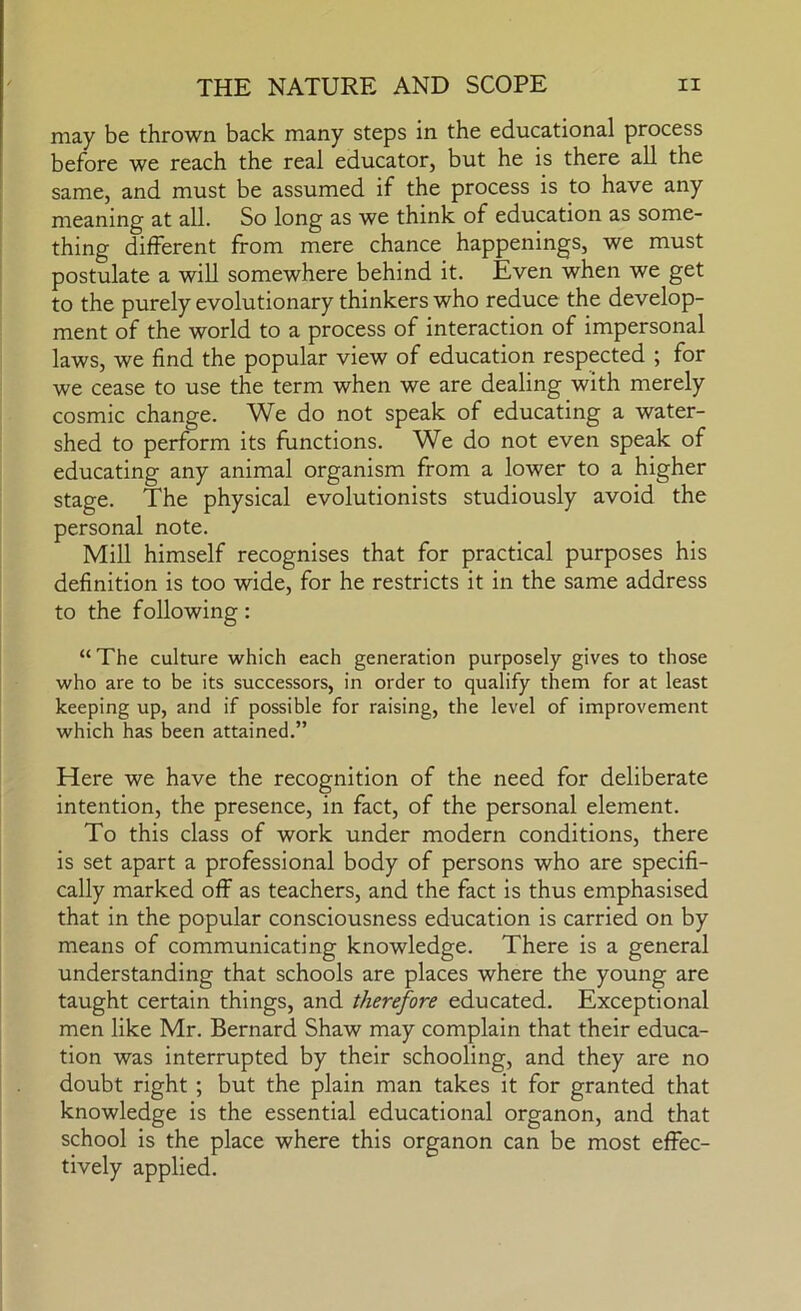 may be thrown back many steps in the educational process before we reach the real educator, but he is there all the same, and must be assumed if the process is to have any meaning at all. So long as we think of education as some- thing different from mere chance happenings, we must postulate a will somewhere behind it. Even when we get to the purely evolutionary thinkers who reduce the develop- ment of the world to a process of interaction of impersonal laws, we find the popular view of education respected ; for we cease to use the term when we are dealing with merely cosmic change. We do not speak of educating a water- shed to perform its functions. We do not even speak of educating any animal organism from a lower to a higher stage. The physical evolutionists studiously avoid the personal note. Mill himself recognises that for practical purposes his definition is too wide, for he restricts it in the same address to the following: “ The culture which each generation purposely gives to those who are to be its successors, in order to qualify them for at least keeping up, and if possible for raising, the level of improvement which has been attained.” Here we have the recognition of the need for deliberate intention, the presence, in fact, of the personal element. To this class of work under modern conditions, there is set apart a professional body of persons who are specifi- cally marked off as teachers, and the fact is thus emphasised that in the popular consciousness education is carried on by means of communicating knowledge. There is a general understanding that schools are places where the young are taught certain things, and therefore educated. Exceptional men like Mr. Bernard Shaw may complain that their educa- tion was interrupted by their schooling, and they are no doubt right ; but the plain man takes it for granted that knowledge is the essential educational organon, and that school is the place where this organon can be most effec- tively applied.