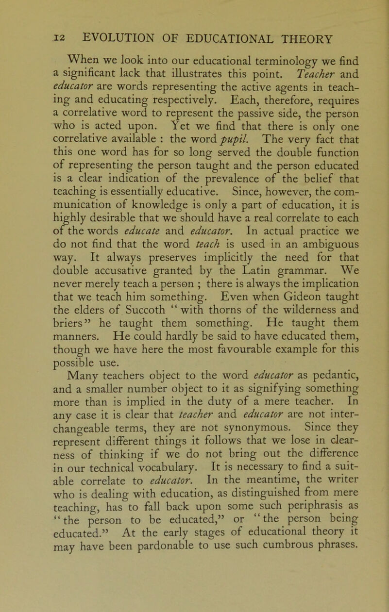 When we look into our educational terminology we find a significant lack that illustrates this point. Teacher and educator are words representing the active agents in teach- ing and educating respectively. Each, therefore, requires a correlative word to represent the passive side, the person who is acted upon. Yet we find that there is only one correlative available : the word -pupil. The very fact that this one word has for so long served the double function of representing the person taught and the person educated is a clear indication of the prevalence of the belief that teaching is essentially educative. Since, however, the com- munication of knowledge is only a part of education, it is highly desirable that we should have a real correlate to each of the words educate and educator. In actual practice we do not find that the word teach is used in an ambiguous way. It always preserves implicitly the need for that double accusative granted by the Latin grammar. We never merely teach a person ; there is always the implication that we teach him something. Even when Gideon taught the elders of Succoth “with thorns of the wilderness and briers” he taught them something. He taught them manners. He could hardly be said to have educated them, though we have here the most favourable example for this possible use. Many teachers object to the word educator as pedantic, and a smaller number object to it as signifying something more than is implied in the duty of a mere teacher. In any case it is clear that teacher and educator are not inter- changeable terms, they are not synonymous. Since they represent different things it follows that we lose in clear- ness of thinking if we do not bring out the difference in our technical vocabulary. It is necessary to find a suit- able correlate to educator. In the meantime, the writer who is dealing with education, as distinguished from mere teaching, has to fall back upon some such periphrasis as “the person to be educated,” or “ the person being educated.” At the early stages of educational theory it may have been pardonable to use such cumbrous phrases.