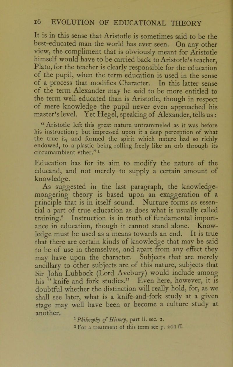 It is in this sense that Aristotle is sometimes said to be the best-educated man the world has ever seen. On any other view, the compliment that is obviously meant for Aristotle himself would have to be carried back to Aristotle’s teacher, Plato, for the teacher is clearly responsible for the education of the pupil, when the term education is used in the sense of a process that modifies Character. In this latter sense of the term Alexander may be said to be more entitled to the term well-educated than is Aristotle, though in respect of mere knowledge the pupil never even approached his master’s level. Yet Hegel, speaking of Alexander, tells us: “ Aristotle left this great nature untrammeled as it was before his instruction ; but impressed upon it a deep perception of what the true is, and formed the spirit which nature had so richly endowed, to a plastic being rolling freely like an orb through its circumambient ether.” ^ Education has for its aim to modify the nature of the educand, and not merely to supply a certain amount of knowledge. As suggested in the last paragraph, the knowledge- mongering theory is based upon an exaggeration of a principle that is in itself sound. Nurture forms as essen- tial a part of true education as does what is usually called training.® Instruction is in truth of fundamental import- ance in education, though it cannot stand alone. Know- ledge must be used as a means towards an end. It is true that there are certain kinds of knowledge that may be said to be of use in themselves, and apart from any effect they may have upon the character. Subjects that are merely ancillary to other subjects are of this nature, subjects that Sir John Lubbock (Lord Avebury) would include among his “knife and fork studies.” Even here, however, it is doubtful whether the distinction will really hold, for, as we shall see later, what is a knife-and-fork study at a given stage may well have been or become a culture study at another, ^Philosophy of History, part ii. sec. 2. 2 For a treatment of this term see p. 201 ff.