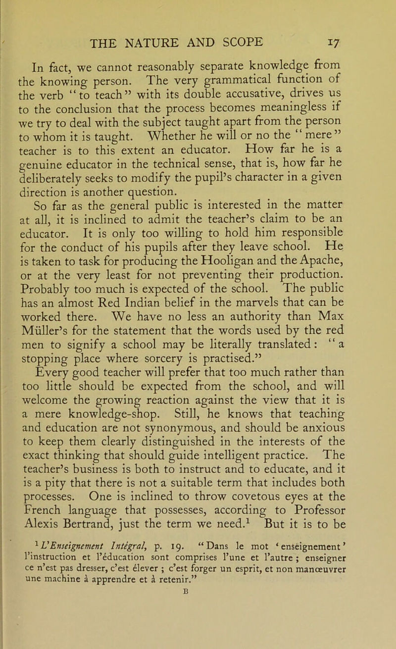 In fact, we cannot reasonably separate knowledge from the knowing person. The very grammatical function of the verb “to teach” with its double accusative, drives us to the conclusion that the process becomes meaningless if we try to deal with the subject taught apart from the person to whom it is taught. Whether he will or no the mere ” teacher is to this extent an educator. How far he is a genuine educator in the technical sense, that is, how far he deliberately seeks to modify the pupil’s character in a given direction is another question. So far as the general public is interested in the matter at all, it is inclined to admit the teacher’s claim to be an educator. It is only too willing to hold him responsible for the conduct of his pupils after they leave school. He is taken to task for producing the Hooligan and the Apache, or at the very least for not preventing their production. Probably too much is expected of the school. The public has an almost Red Indian belief in the marvels that can be worked there. We have no less an authority than Max Muller’s for the statement that the words used by the red men to signify a school may be literally translated: “a stopping place where sorcery is practised.” Every good teacher will prefer that too much rather than too little should be expected from the school, and will welcome the growing reaction against the view that it is a mere knowledge-shop. Still, he knows that teaching and education are not synonymous, and should be anxious to keep them clearly distinguished in the interests of the exact thinking that should guide intelligent practice. The teacher’s business is both to instruct and to educate, and it is a pity that there is not a suitable term that includes both processes. One is inclined to throw covetous eyes at the French language that possesses, according to Professor Alexis Bertrand, just the term we need.^ But it is to be ^ VEnseignement Integral, p. 19. “ Dans le mot ‘ enseignement ’ I’instruction et I’education sont comprises I’une et I’autre ; enseigner ce n’est pas dresser, c’est Clever ; c’est forger un esprit, et non manoeuvrer une machine a apprendre et i retenir.”