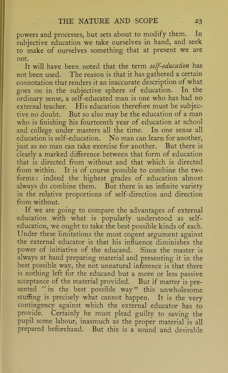 powers and processes, but sets about to modify them. In subjective education we take ourselves in hand, and seek to make of ourselves something that at present we are not. It will have been noted that the term self-education has not been used. The reason is that it has gathered a certain connotation that renders it an inaccurate description of what goes on in the subjective sphere of education. In the ordinary sense, a self-educated man is one who has had no external teacher. His education therefore must be subjec- tive no doubt. But so also may be the education of a man who is finishing his fourteenth year of education at school and college under masters all the time. In one sense all education is self-education. No man can learn for another, just as no man can take exercise for another. But there is clearly a marked difference between that form of education that is directed from without and that which is directed from within. It is of course possible to combine the two forms: indeed the highest grades of education almost always do combine them. But there is an infinite variety in the relative proportions of self-direction and direction from without. If we are going to compare the advantages of external education with what is popularly understood as self- education, we ought to take the best possible kinds of each. Under these limitations the most cogent argument against the external educator is that his influence diminishes the power of initiative of the educand. Since the master is always at hand preparing material and presenting it in the best possible way, the not unnatural inference is that there is nothing left for the educand but a more or less passive acceptance of the material provided. But if matter is pre- sented “in the best possible way” this unwholesome stuffing is precisely what cannot happen. It is the very contingency against which the external educator has to provide. Certainly he must plead guilty to saving the pupil some labour, inasmuch as the proper material is all prepared beforehand. But this is a sound and desirable