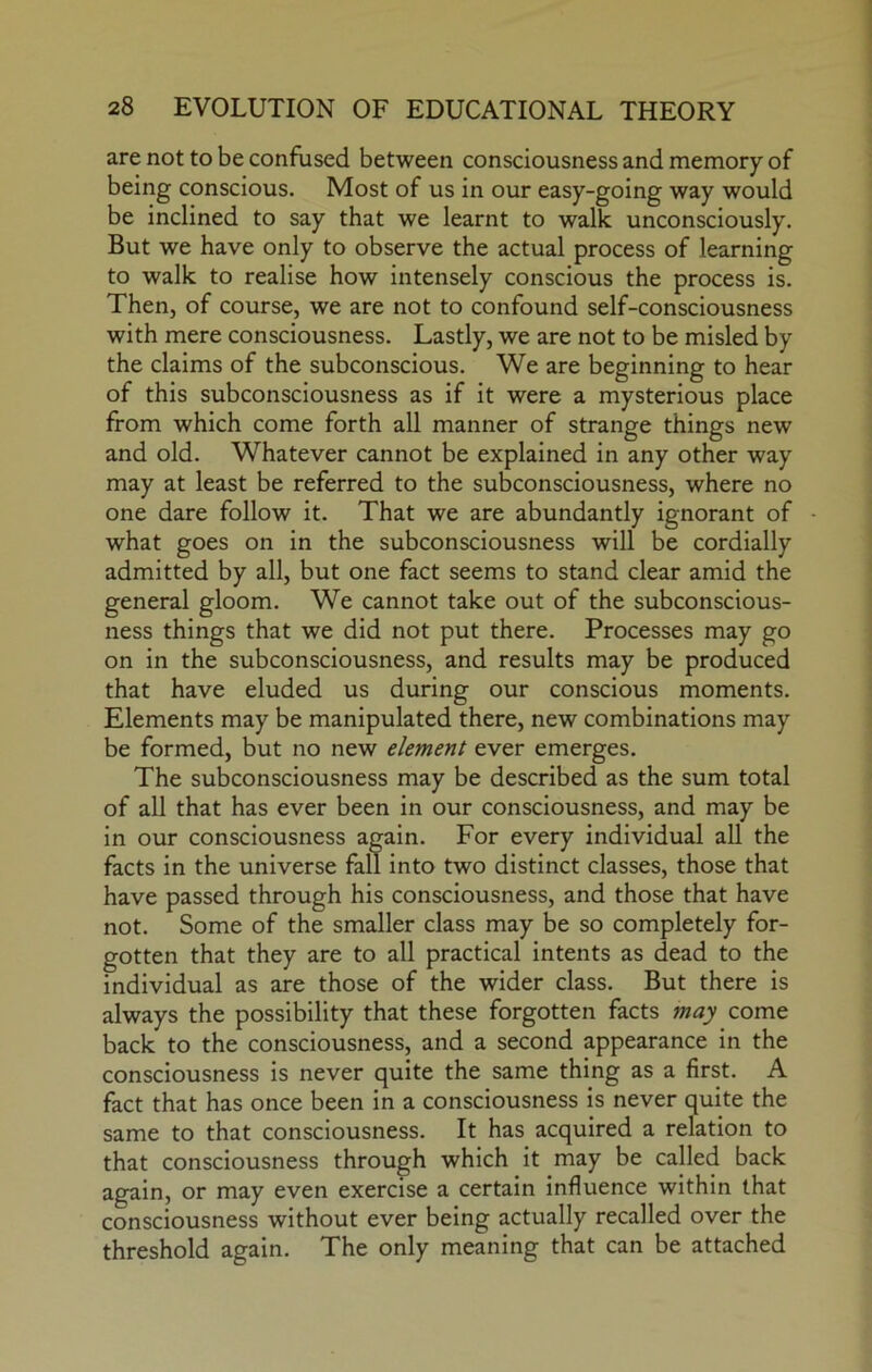 are not to be confused between consciousness and memory of being conscious. Most of us in our easy-going way would be inclined to say that we learnt to walk unconsciously. But we have only to observe the actual process of learning to walk to realise how intensely conscious the process is. Then, of course, we are not to confound self-consciousness with mere consciousness. Lastly, we are not to be misled by the claims of the subconscious. We are beginning to hear of this subconsciousness as if it were a mysterious place from which come forth all manner of strange things new and old. Whatever cannot be explained in any other way may at least be referred to the subconsciousness, where no one dare follow it. That we are abundantly ignorant of what goes on in the subconsciousness will be cordially admitted by all, but one fact seems to stand clear amid the general gloom. We cannot take out of the subconscious- ness things that we did not put there. Processes may go on in the subconsciousness, and results may be produced that have eluded us during our conscious moments. Elements may be manipulated there, new combinations may be formed, but no new element ever emerges. The subconsciousness may be described as the sum total of all that has ever been in our consciousness, and may be in our consciousness again. For every individual all the facts in the universe fall into two distinct classes, those that have passed through his consciousness, and those that have not. Some of the smaller class may be so completely for- gotten that they are to all practical intents as dead to the individual as are those of the wider class. But there is always the possibility that these forgotten facts may come back to the consciousness, and a second appearance in the consciousness is never quite the same thing as a first. A fact that has once been in a consciousness is never quite the same to that consciousness. It has acquired a relation to that consciousness through which it may be called back again, or may even exercise a certain influence within that consciousness without ever being actually recalled over the threshold again. The only meaning that can be attached