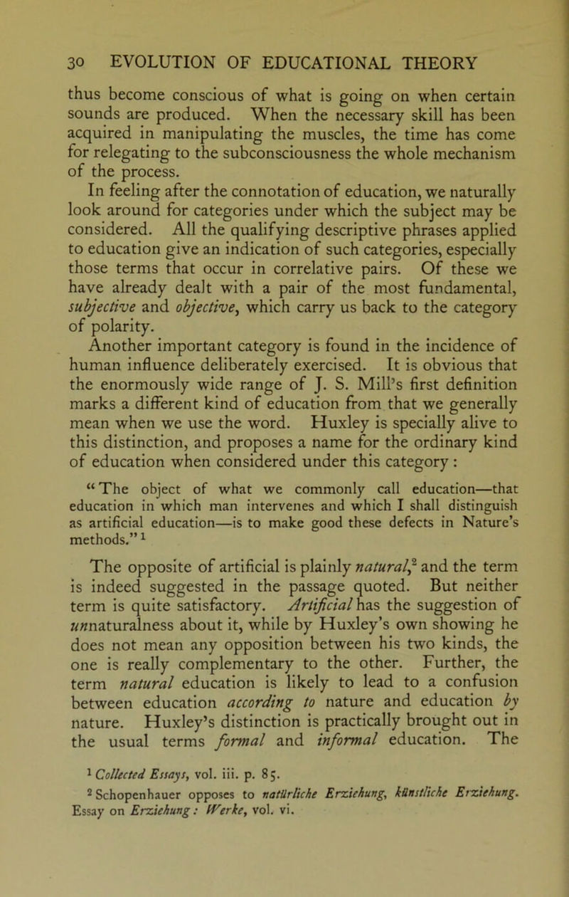 thus become conscious of what is going on when certain sounds are produced. When the necessary skill has been acquired in manipulating the muscles, the time has come for relegating to the subconsciousness the whole mechanism of the process. In feeling after the connotation of education, we naturally look around for categories under which the subject may be considered. All the qualifying descriptive phrases applied to education give an indication of such categories, especially those terms that occur in correlative pairs. Of these we have already dealt with a pair of the most fundamental, subjective and objective^ which carry us back to the category of polarity. Another important category is found in the incidence of human influence deliberately exercised. It is obvious that the enormously wide range of J. S. Mill’s first definition marks a different kind of education from that we generally mean when we use the word. Huxley is specially alive to this distinction, and proposes a name for the ordinary kind of education when considered under this category : “ The object of what we commonly call education—that education in which man intervenes and which I shall distinguish as artificial education—is to make good these defects in Nature’s methods.” ^ The opposite of artificial is plainly natural j and the term is indeed suggested in the passage quoted. But neither term is quite satisfactory. Artificial hzs the suggestion of ««naturalness about It, while by Huxley’s own showing he does not mean any opposition between his two kinds, the one is really complementary to the other. Further, the term natural education is likely to lead to a confusion between education according to nature and education by nature. Huxley’s distinction is practically brought out in the usual terms formal and informal education. The ^ Collected Essays, vol. iii. p. 85. ® Schopenhauer opposes to natUrliche Erziehung, kUnstl'tche Erziehung. Essay on Erziehung: tVerke, vol. vi.