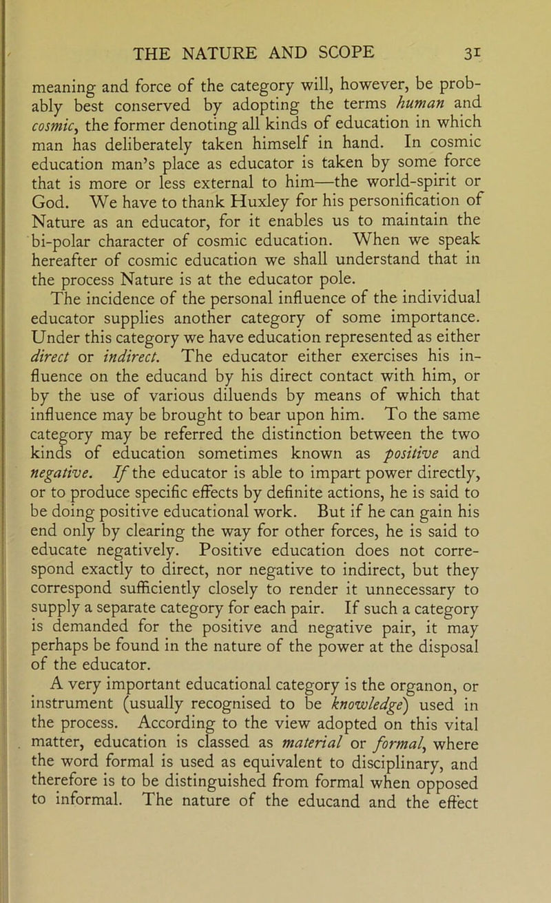 meaning and force of the category will, however, be prob- ably best conserved by adopting the terms human and cosmic^ the former denoting all kinds of education in which man has deliberately taken himself in hand. In cosmic education man’s place as educator is taken by some force that is more or less external to him—the world-spirit or God. We have to thank Huxley for his personification of Nature as an educator, for it enables us to maintain the bi-polar character of cosmic education. When we speak hereafter of cosmic education we shall understand that in the process Nature is at the educator pole. The incidence of the personal influence of the individual educator supplies another category of some importance. Under this category we have education represented as either direct or indirect. The educator either exercises his in- fluence on the educand by his direct contact with him, or by the use of various diluends by means of which that influence may be brought to bear upon him. To the same category may be referred the distinction between the two kinds of education sometimes known as positive and negative. If the educator is able to impart power directly, or to produce specific effects by definite actions, he is said to be doing positive educational work. But if he can gain his end only by clearing the way for other forces, he is said to educate negatively. Positive education does not corre- spond exactly to direct, nor negative to indirect, but they correspond sufficiently closely to render it unnecessary to I supply a separate category for each pair. If such a category is demanded for the positive and negative pair, it may perhaps be found in the nature of the power at the disposal I of the educator. ! A very important educational category is the organon, or instrument (usually recognised to be knowledge) used in the process. According to the view adopted on this vital . matter, education is classed as material or formal., where the word formal is used as equivalent to disciplinary, and therefore is to be distinguished from formal when opposed to informal. The nature of the educand and the effect