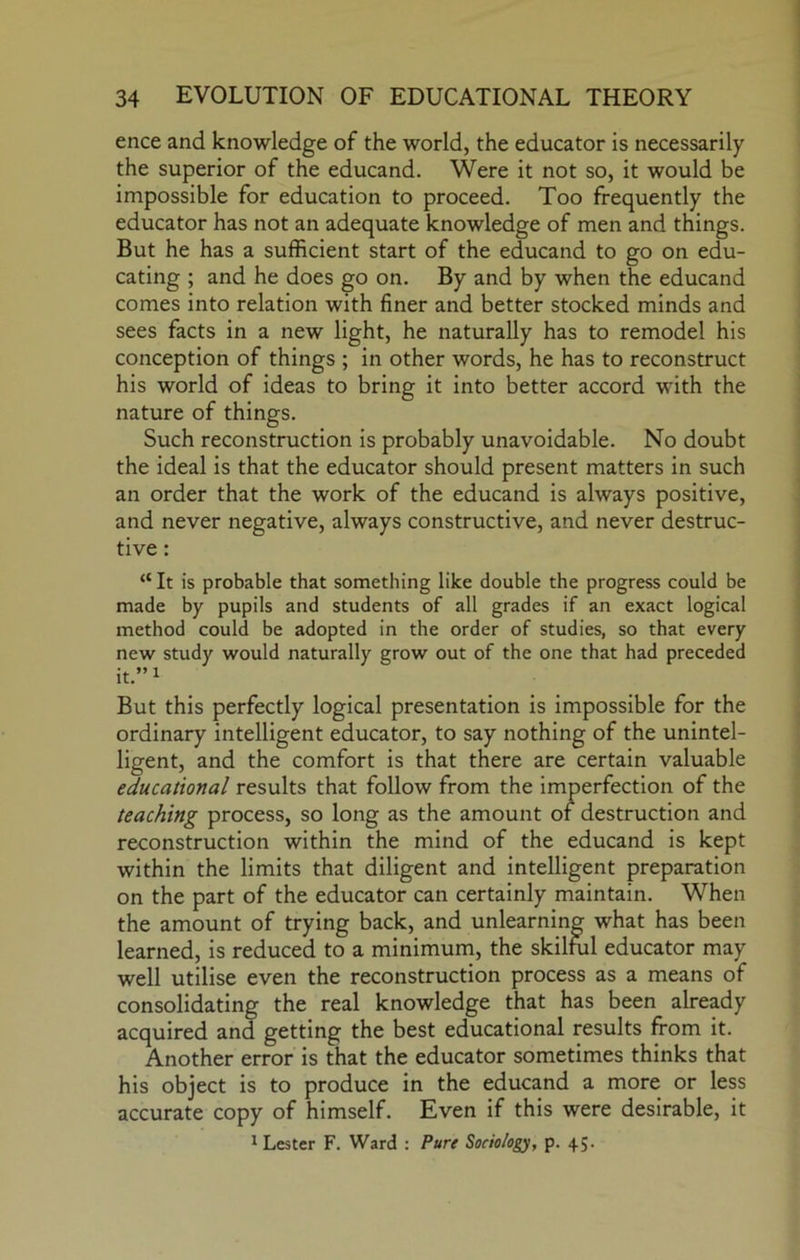 ence and knowledge of the world, the educator is necessarily the superior of the educand. Were it not so, it would be impossible for education to proceed. Too frequently the educator has not an adequate knowledge of men and things. But he has a sufficient start of the educand to go on edu- cating ; and he does go on. By and by when the educand comes into relation with finer and better stocked minds and sees facts in a new light, he naturally has to remodel his conception of things ; in other words, he has to reconstruct his world of ideas to bring it into better accord with the nature of things. Such reconstruction is probably unavoidable. No doubt the ideal is that the educator should present matters in such an order that the work of the educand is always positive, and never negative, always constructive, and never destruc- tive : “ It is probable that something like double the progress could be made by pupils and students of all grades if an exact logical method could be adopted in the order of studies, so that every new study would naturally grow out of the one that had preceded it.”i But this perfectly logical presentation is impossible for the ordinary intelligent educator, to say nothing of the unintel- ligent, and the comfort is that there are certain valuable educational results that follow from the imperfection of the teaching process, so long as the amount of destruction and reconstruction within the mind of the educand is kept within the limits that diligent and intelligent preparation on the part of the educator can certainly maintain. When the amount of trying back, and unlearning what has been learned, is reduced to a minimum, the skilful educator may well utilise even the reconstruction process as a means of consolidating the real knowledge that has been already acquired and getting the best educational results from it. Another error is that the educator sometimes thinks that his object is to produce in the educand a more or less accurate copy of himself. Even if this were desirable, it ^ Lester F. Ward : Pure Sociology, p. 45.