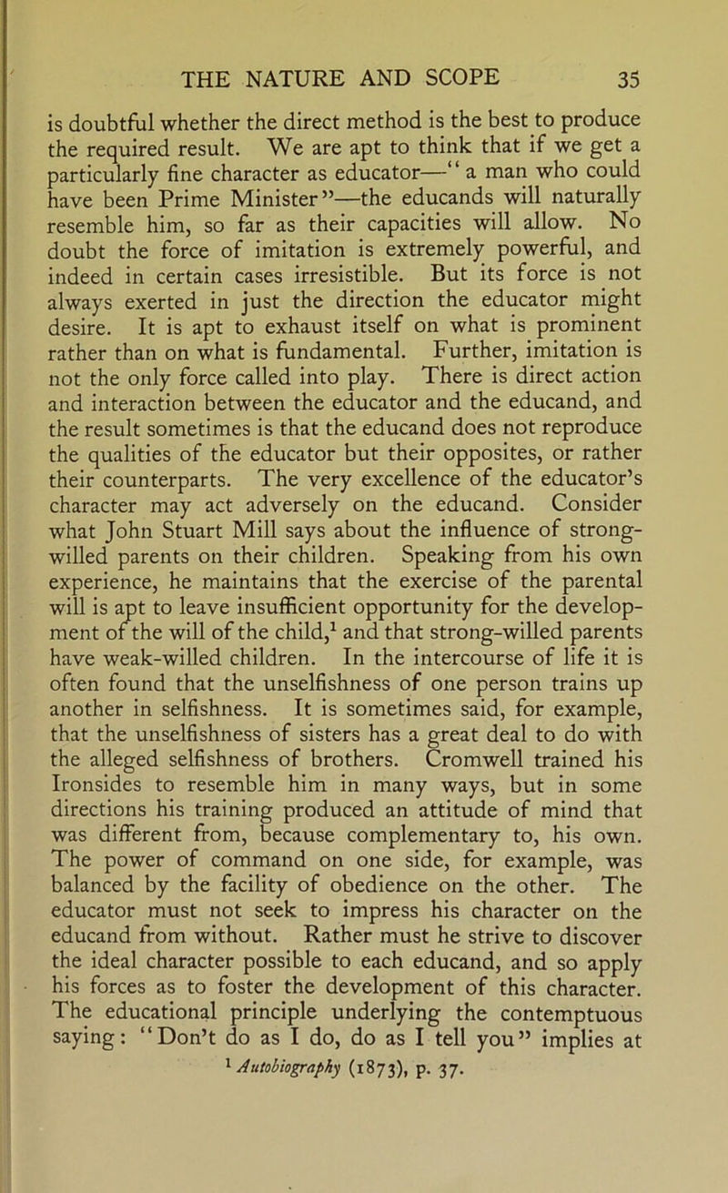 is doubtful whether the direct method is the best to produce the required result. We are apt to think that if we get a particularly fine character as educator—“ a man who could have been Prime Minister”—the educands will naturally resemble him, so far as their capacities will allow. No doubt the force of imitation is extremely powerful, and indeed in certain cases irresistible. But its force is not always exerted in just the direction the educator might desire. It is apt to exhaust itself on what is prominent rather than on what is fundamental. Further, imitation is not the only force called into play. There is direct action and interaction between the educator and the educand, and the result sometimes is that the educand does not reproduce the qualities of the educator but their opposites, or rather their counterparts. The very excellence of the educator’s character may act adversely on the educand. Consider what John Stuart Mill says about the influence of strong- willed parents on their children. Speaking from his own experience, he maintains that the exercise of the parental will is apt to leave insufficient opportunity for the develop- ment of the will of the child,^ and that strong-willed parents have weak-willed children. In the intercourse of life it is often found that the unselfishness of one person trains up another in selfishness. It is sometimes said, for example, that the unselfishness of sisters has a great deal to do with the alleged selfishness of brothers. Cromwell trained his Ironsides to resemble him in many ways, but in some directions his training produced an attitude of mind that was different from, because complementary to, his own. The power of command on one side, for example, was balanced by the facility of obedience on the other. The educator must not seek to impress his character on the educand from without. Rather must he strive to discover the ideal character possible to each educand, and so apply his forces as to foster the development of this character. The educational principle underlying the contemptuous saying: “Don’t do as I do, do as I tell you” implies at '^Autobiography (1873), p. 37.