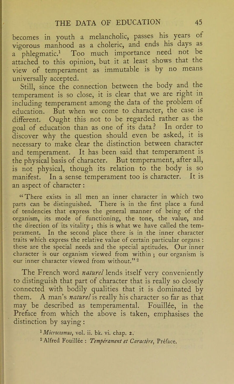 becomes in youth a melancholic, passes his years of vigorous manhood as a choleric, and ends his days as a phlegmaticd Too much importance need not be attached to this opinion, but it at least shows that the view of temperament as immutable is by no means universally accepted. Still, since the connection between the body and the temperament is so close, it is clear that we are right in including temperament among the data of the problem of education. But when we come to character, the case is different. Ought this not to be regarded rather as the goal of education than as one of its data.^ In order to discover why the question should even be asked, it is necessary to make clear the distinction between character and temperament. It has been said that temperament is the physical basis of character. But temperament, after all, is not physical, though its relation to the body is so manifest. In a sense temperament too is character. It is an aspect of character : “There exists in all men an inner character in which two parts can be distinguished. There is in the first place a fund of tendencies that express the general manner of being of the organism, its mode of functioning, the tone, the value, and the direction of its vitality; this is what we have called the tem- perament. In the second place there is in the inner character traits which express the relative value of certain particular organs : these are the special needs and the special aptitudes. Our inner character is our organism viewed from within ; our organism is our inner character viewed from without.” ^ The French word naturel lends itself very conveniently to distinguish that part of character that is really so closely connected with bodily qualities that it is dominated by them. A man’s naturel is really his character so far as that may be described as temperamental. Fouillee, in the Preface from which the above is taken, emphasises the distinction by saying: Microcosmus, vol. ii. bk. vi. chap. 2. 2 Alfred Fouillee : Temperament et Caracthe, Preface.