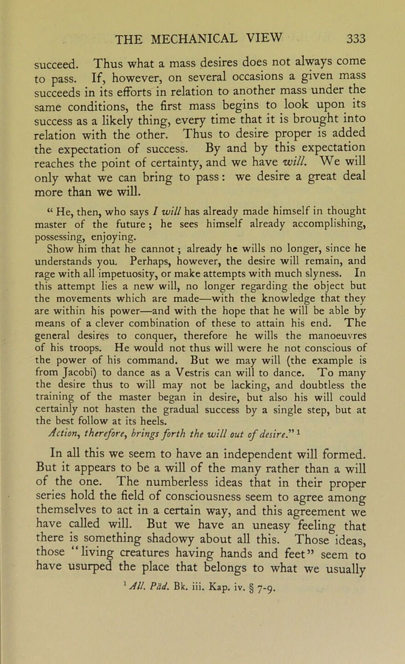 succeed. Thus what a mass desires does not always come to pass. If, however, on several occasions a given mass succeeds in its efforts in relation to another mass under the same conditions, the first mass begins to look upon its success as a likely thing, every time that it is brought into relation with the other. Thus to desire proper is added the expectation of success. By and by this expectation reaches the point of certainty, and we have will. We will only what we can bring to pass: we desire a great deal more than we will. “ He, then, who says I will has already made himself in thought master of the future; he sees himself already accomplishing, possessing, enjoying. Show him that he cannot; already he wills no longer, since he understands you. Perhaps, however, the desire will remain, and rage with all impetuosity, or make attempts with much slyness. In this attempt lies a new will, no longer regarding the object but the movements which are made—with the knowledge that they are within his power—and with the hope that he will be able by means of a clever combination of these to attain his end. The general desires to conquer, therefore he wills the manoeuvres of his troops. He would not thus will were he not conscious of the power of his command. But we may will (the example is from Jacobi) to dance as a Vestris can will to dance. To many the desire thus to will may not be lacking, and doubtless the training of the master began in desire, but also his will could certainly not hasten the gradual success by a single step, but at the best follow at its heels. Action, therefore, brings forth the will out of desire.”'^ In all this we seem to have an independent will formed. But it appears to be a will of the many rather than a will of the one. The numberless ideas that in their proper series hold the field of consciousness seem to agree among themselves to act in a certain way, and this agreement we have called will. But we have an uneasy feeling that there is something shadowy about all this. Those ideas, those “living creatures having hands and feet” seem to have usurped the place that belongs to what we usually