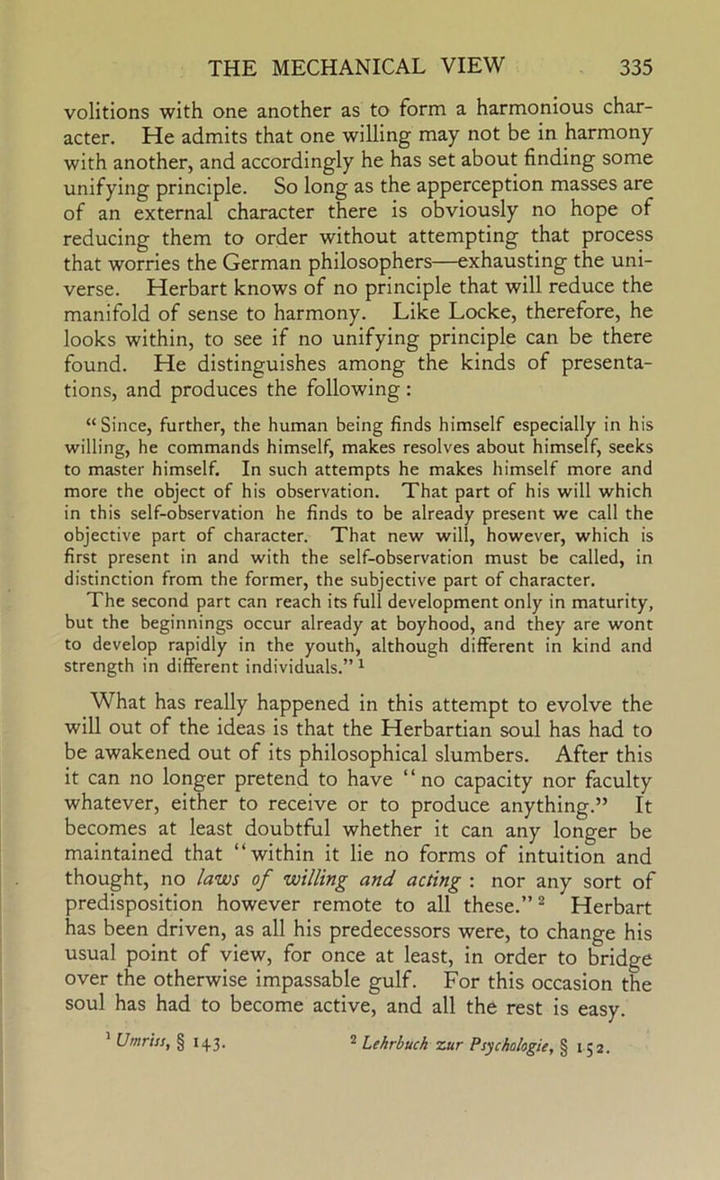 volitions with one another as to form a harmonious char- acter. He admits that one willing may not be in harmony with another, and accordingly he has set about finding some unifying principle. So long as the apperception masses are of an external character there is obviously no hope of reducing them to order without attempting that process that worries the German philosophers—exhausting the uni- verse. Herbart knows of no principle that will reduce the manifold of sense to harmony. Like Locke, therefore, he looks within, to see if no unifying principle can be there found. He distinguishes among the kinds of presenta- tions, and produces the following : “Since, further, the human being finds himself especially in his willing, he commands himself, makes resolves about himself, seeks to master himself. In such attempts he makes himself more and more the object of his observation. That part of his will which in this self-observation he finds to be already present we call the objective part of character. That new will, however, which is first present in and with the self-observation must be called, in distinction from the former, the subjective part of character. The second part can reach its full development only in maturity, but the beginnings occur already at boyhood, and they are wont to develop rapidly in the youth, although different in kind and strength in different individuals.” ^ What has really happened in this attempt to evolve the will out of the ideas is that the Herbartian soul has had to be awakened out of its philosophical slumbers. After this it can no longer pretend to have ‘ ‘ no capacity nor faculty whatever, either to receive or to produce anything.” It becomes at least doubtful whether it can any longer be maintained that “within it lie no forms of intuition and thought, no laws of willing and acting : nor any sort of predisposition however remote to all these.” ^ Herbart has been driven, as all his predecessors were, to change his usual point of view, for once at least, in order to bridge over the otherwise impassable gulf. For this occasion the soul has had to become active, and all the rest is easy.