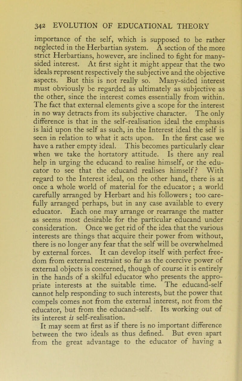 importance of the self, which is supposed to be rather neglected in the Herbartian system. A section of the more strict Herbartians, however, are inclined to fight for many- sided interest. At first sight it might appear that the two ideals represent respectively the subjective and the objective aspects. But this is not really so. Many-sided interest must obviously be regarded as ultimately as subjective as the other, since the interest comes essentially from within. The fact that external elements give a scope for the interest in no way detracts from its subjective character. The only difference is that in the self-realisation ideal the emphasis is laid upon the self as such, in the Interest ideal the self is seen in relation to what it acts upon. In the first case we have a rather empty ideal. This becomes particularly clear when we take the hortatory attitude. Is there any real help in urging the educand to realise himself, or the edu- cator to see that the educand realises himself.? With regard to the Interest ideal, on the other hand, there is at once a whole world of material for the educator; a world carefully arranged by Herbart and his followers; too care- fully arranged perhaps, but in any case available to every educator. Each one may arrange or rearrange the matter as seems most desirable for the particular educand under consideration. Once we get rid of the idea that the various interests are things that acquire their power from without, there is no longer any fear that the self will be overwhelmed by external forces. It can develop itself with perfect free- dom from external restraint so far as the coercive power of external objects is concerned, though of course it is entirely in the hands of a skilful educator who presents the appro- priate interests at the suitable time. The educand-self cannot help responding to such interests, but the power that compels comes not from the external interest, not from the educator, but from the educand-self. Its working out of its interest is self-realisation. It may seem at first as if there is no important difference between the two ideals as thus defined. But even apart from the great advantage to the educator of having a