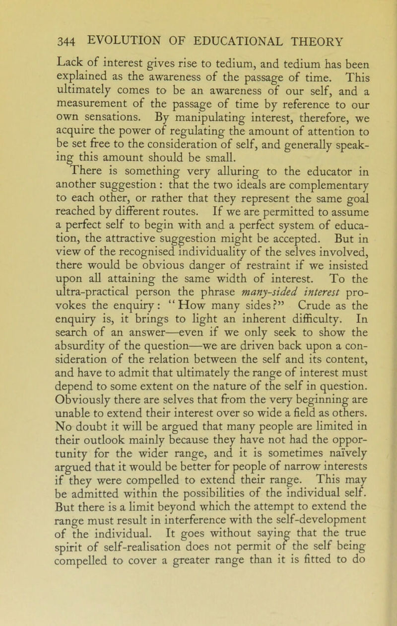 Lack of interest gives rise to tedium, and tedium has been explained as the awareness of the passage of time. This ultimately comes to be an awareness of our self, and a measurement of the passage of time by reference to our own sensations. By manipulating interest, therefore, we acquire the power of regulating the amount of attention to be set free to the consideration of self, and generally speak- ing this amount should be small. There is something very alluring to the educator in another suggestion : that the two ideals are complementary to each other, or rather that they represent the same goal reached by different routes. If we are permitted to assume a perfect self to begin with and a perfect system of educa- tion, the attractive suggestion might be accepted. But in view of the recognised individuality of the selves involved, there would be obvious danger of restraint if we insisted upon aU attaining the same width of interest. To the ultra-practical person the phrase many-sided interest pro- vokes the enquiry: “How many sides.?” Crude as the enquiry is, it brings to light an inherent difficulty. In search of an answer—even if we only seek to show the absurdity of the question—we are driven back upon a con- sideration of the relation between the self and its content, and have to admit that ultimately the range of interest must depend to some extent on the natxore of the self in question. Obviously there are selves that from the very beginning are unable to extend their interest over so wide a field as others. No doubt it will be argued that many people are limited in their outlook mainly because they have not had the oppor- tunity for the wider range, and it is sometimes naively argued that it would be better for people of narrow interests if they were compelled to extend their range. This may be admitted within the possibilities of the individual self. But there is a limit beyond which the attempt to extend the range must result in interference with the self-development of the individual. It goes without saying that the true spirit of self-realisation does not permit of the self being compelled to cover a greater range than it is fitted to do