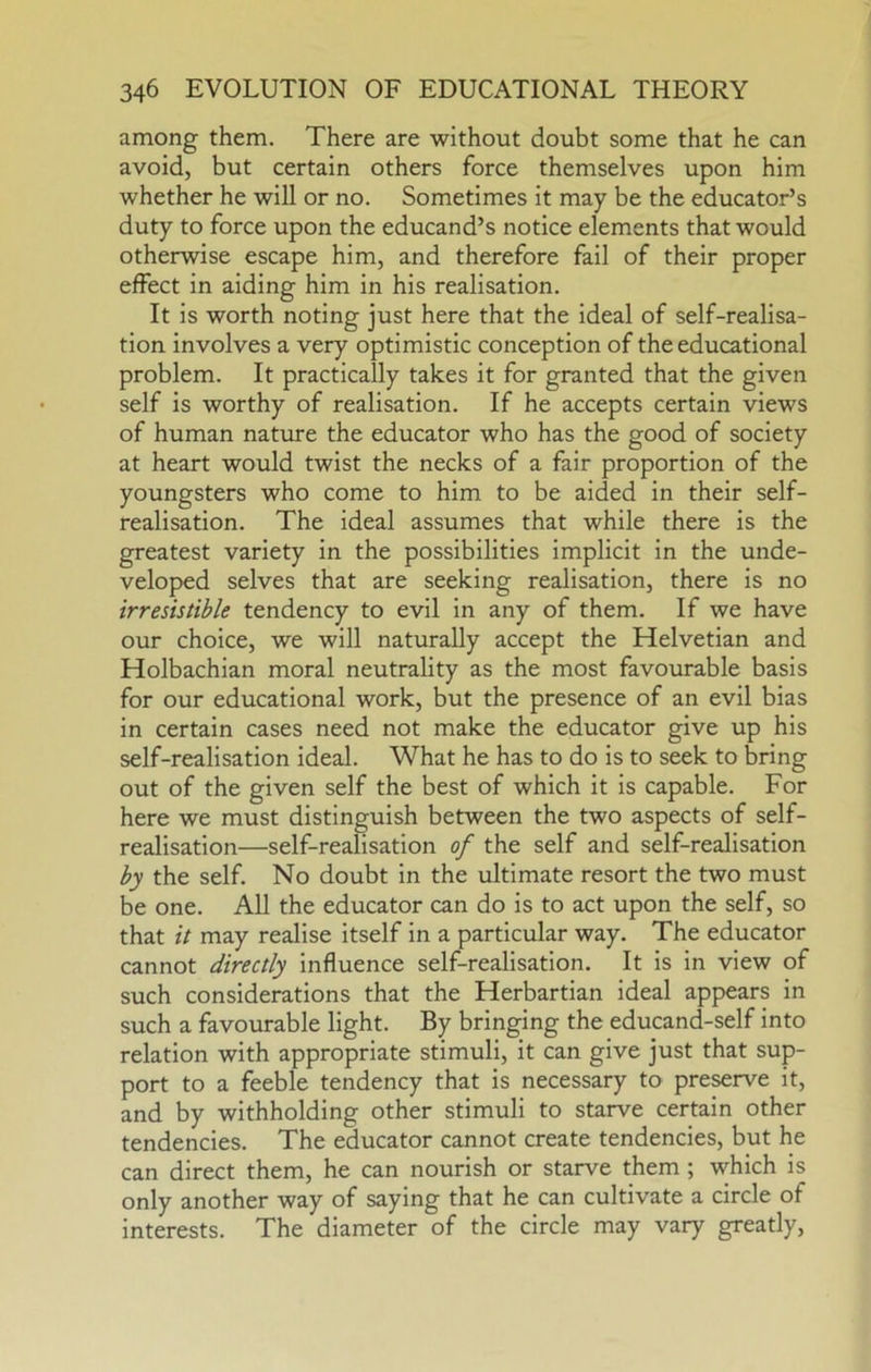 among them. There are without doubt some that he can avoid, but certain others force themselves upon him whether he will or no. Sometimes it may be the educator’s duty to force upon the educand’s notice elements that would otherwise escape him, and therefore fail of their proper effect in aiding him in his realisation. It is worth noting just here that the ideal of self-realisa- tion involves a very optimistic conception of the educational problem. It practically takes it for granted that the given self is worthy of realisation. If he accepts certain views of human nature the educator who has the good of society at heart would twist the necks of a fair proportion of the youngsters who come to him to be aided in their self- realisation. The ideal assumes that while there is the greatest variety in the possibilities implicit in the unde- veloped selves that are seeking realisation, there is no irresistible tendency to evil in any of them. If we have our choice, we will naturally accept the Helvetian and Holbachian moral neutrality as the most favourable basis for our educational work, but the presence of an evil bias in certain cases need not make the educator give up his self-realisation ideal. What he has to do is to seek to bring out of the given self the best of which it is capable. For here we must distinguish between the two aspects of self- realisation—self-realisation of the self and self-realisation by the self. No doubt in the ultimate resort the two must be one. All the educator can do is to act upon the self, so that it may realise itself in a particular way. The educator cannot directly influence self-realisation. It is in view of such considerations that the Herbartian ideal appears in such a favourable light. By bringing the educand-self into relation with appropriate stimuli, it can give just that sup- port to a feeble tendency that is necessary to preserve it, and by withholding other stimuli to starve certain other tendencies. The educator cannot create tendencies, but he can direct them, he can nourish or starve them ; which is only another way of saying that he can cultivate a circle of interests. The diameter of the circle may vary greatly.