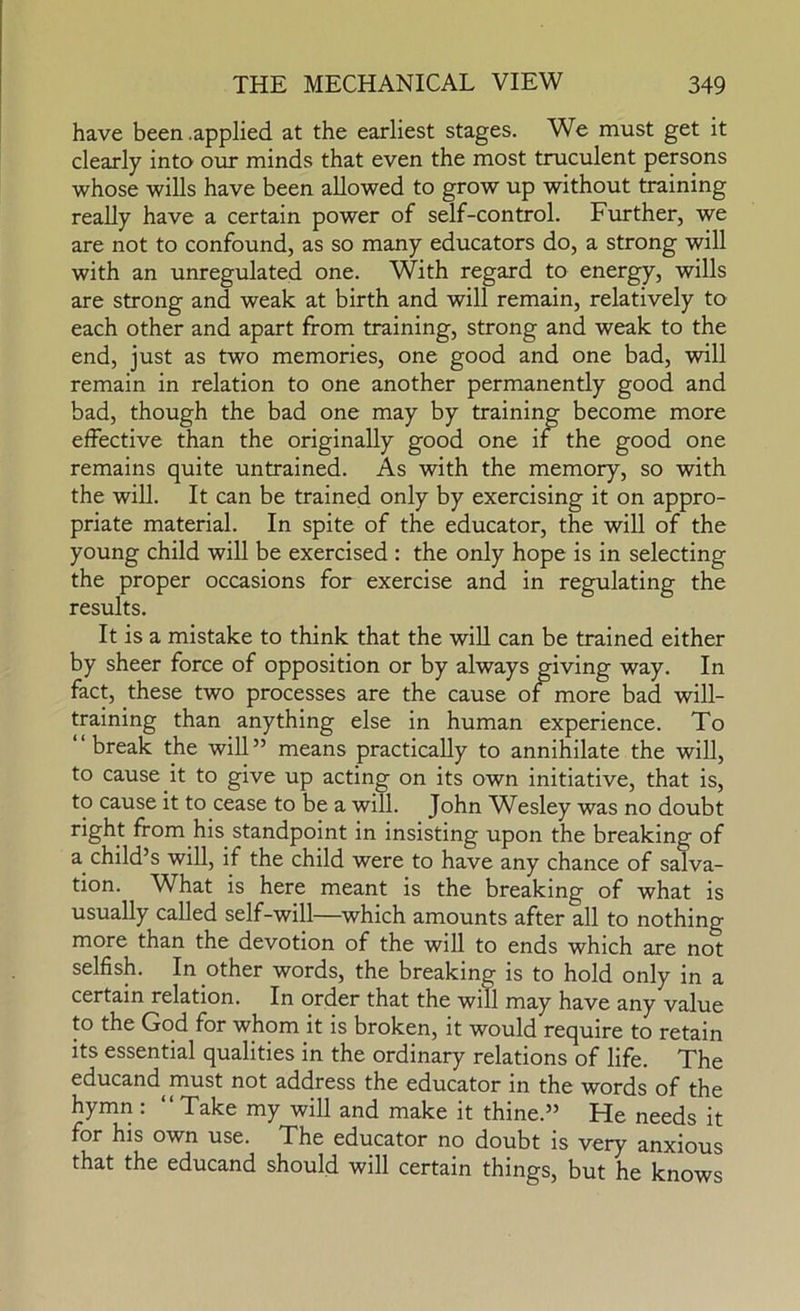 have been .applied at the earliest stages. We must get it clearly into our minds that even the most truculent persons whose wills have been allowed to grow up without training really have a certain power of self-control. Further, we are not to confound, as so many educators do, a strong will with an unregulated one. With regard to energy, wills are strong and weak at birth and will remain, relatively to each other and apart from training, strong and weak to the end, just as two memories, one good and one bad, will remain in relation to one another permanently good and bad, though the bad one may by training become more effective than the originally good one if the good one remains quite untrained. As with the memory, so with the will. It can be trained only by exercising it on appro- priate material. In spite of the educator, the will of the young child will be exercised : the only hope is in selecting the proper occasions for exercise and in regulating the results. It is a mistake to think that the will can be trained either by sheer force of opposition or by always giving way. In fact, these two processes are the cause of more bad will- training than anything else in human experience. To break the will ” means practically to annihilate the will, to cause it to give up acting on its own initiative, that is, to cause it to cease to be a will. John Wesley was no doubt right from his standpoint in insisting upon the breaking of a child’s will, if the child were to have any chance of salva- tion. What is here meant is the breaking of what is usually called self-will—which amounts after all to nothing more than the devotion of the will to ends which are not selfish. In other words, the breaking is to hold only in a certain relation. In order that the will may have any value to the God for whom it is broken, it would require to retain its essential qualities in the ordinary relations of life. The educand^must not address the educator in the words of the hymn : “ Take my will and make it thine.” He needs it for his own use. The educator no doubt is very anxious that the educand should will certain things, but he knows