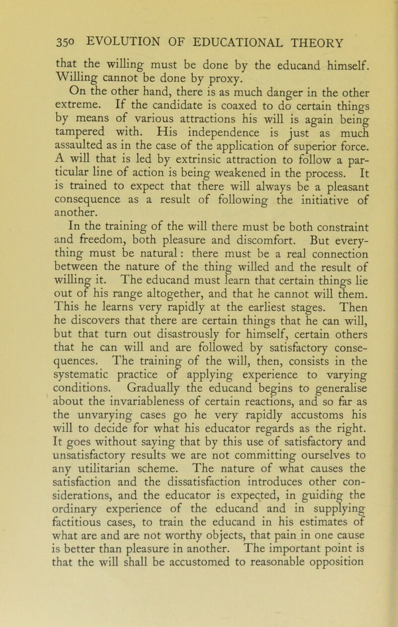 that the willing must be done by the educand himself. Willing cannot be done by proxy. On the other hand, there is as much danger in the other extreme. If the candidate is coaxed to do certain things by means of various attractions his will is again being tampered with. His independence is just as much assaulted as in the case of the application or superior force. A will that is led by extrinsic attraction to follow a par- ticular line of action is being weakened in the process. It is trained to expect that there will always be a pleasant consequence as a result of following the initiative of another. In the training of the will there must be both constraint and freedom, both pleasure and discomfort. But every- thing must be natural: there must be a real connection between the nature of the thing willed and the result of willing it. The educand must learn that certain things lie out of his range altogether, and that he cannot will them. This he learns very rapidly at the earliest stages. Then he discovers that there are certain things that he can will, but that turn out disastrously for himself, certain others that he can will and are followed by satisfactory conse- quences. The training of the will, then, consists in the systematic practice of applying experience to varying conditions. Gradually the educand begins to generalise about the invariableness of certain reactions, and so far as the unvarying cases go he very rapidly accustoms his will to decide for what his educator regards as the right. It goes without saying that by this use of satisfactory and unsatisfactory results we are not committing ourselves to any utilitarian scheme. The nature of what causes the satisfaction and the dissatisfaction introduces other con- siderations, and the educator is expected, in guiding the ordinary experience of the educand and in supplying factitious cases, to train the educand in his estimates of what are and are not worthy objects, that pain in one cause is better than pleasure in another. The important point is that the will shall be accustomed to reasonable opposition