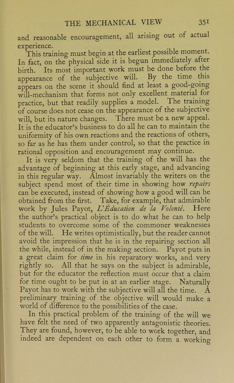 and reasonable encouragement, all arising out of actual experience. This training must begin at the earliest possible moment. In fact, on the physical side it is begun immediately after birth. Its most important work must be done before the appearance of the subjective will. By the time this appears on the scene it should find at least a good-going will-mechanism that forms not only excellent material for practice, but that readily supplies a model. The training of course does not cease on the appearance of the subjective will, but its nature changes. There must be a new appeal. It is the educator’s business to do all he can to maintain the uniformity of his own reactions and the reactions of others, so far as he has them under control, so that the practice in rational opposition and encouragement may continue. It is very seldom that the training of the will has the advantage of beginning at this early stage, and advancing in this regular way. Almost invariably the writers on the subject spend most of their time in showing how repairs can be executed, instead of showing how a good will can be obtained from the first. Take, for example, that admirable work by Jules Payot, L'J^ducation de la Volonte. Here the author’s practical object is to do what he can to help students to overcome some of the commoner weaknesses of the will. He writes optimistically, but the reader cannot avoid the impression that he is in the repairing section all the while, instead of in the making section. Payot puts in a great claim for time in his reparatory works, and very rightly so. All that he says on the subject is admirable, but for the educator the reflection must occur that a claim for time ought to be put in at an earlier stage. Naturally Payot has to work with the subjective will all the time. A preliminary training of the objective will would make a world of difference to the possibilities of the case. In this practical problem of the training of the will we have felt the need of two apparently antagonistic theories. They are found, however, to be able to work together, and indeed are dependent on each other to form a working