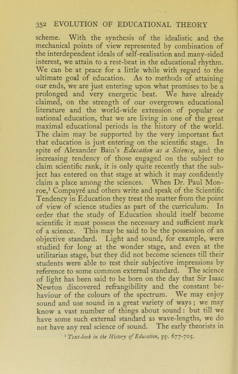 scheme. With the synthesis of the idealistic and the mechanical points of view represented by combination of the interdependent ideals of self-realisation and many-sided interest, we attain to a rest-beat in the educational rhythm. We can be at peace for a little while with regard to the ultimate goal of education. As to methods of attaining our ends, we are just entering upon what promises to be a prolonged and very energetic beat. We have already claimed, on the strength of our overgrown educational literature and the world-wide extension of popular or national education, that we are living in one of the great maximal educational periods in the history of the world. The claim may be supported by the very important fact that education is just entering on the scientific stage. In spite of Alexander Bain’s Education as a Science^ and the increasing tendency of those engaged on the subject to claim scientific rank, it is only quite recently that the sub- ject has entered on that stage at which it may confidently claim a place among the sciences. When Dr. Paul Mon- roe,^ Compayre and others write and speak of the Scientific Tendency in Education they treat the matter from the point of view of science studies as part of the curriculum. In order that the study of Education should itself become scientific it must possess the necessary and sufficient mark of a science. This may be said to be the possession of an objective standard. Light and sound, for example, were studied for long at the wonder stage, and even at the utilitarian stage, but they did not become sciences till their students were able to test their subjective impressions by reference to some common external standard. The science of light has been said to be born on the day that Sir Isaac Newton discovered refrangibility and the constant be- haviour of the colours of the spectrum. We may enjoy sound and use sound in a great variety of ways ; we may know a vast number of things about sound: but till we have some such external standard as wave-lengths, we do not have any real science of sound. The early theorists in ’ Text-book in the History of Education, pp. 677-705.