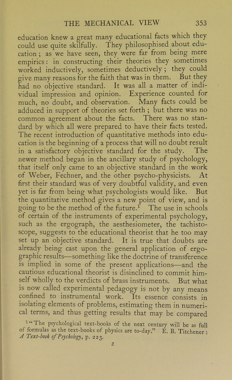 education knew a great many educational facts which they could use quite skilfully. They philosophised about edu- cation ; as we have seen, they were far from being mere empirics: in constructing their theories they sometimes worked inductively, sometimes deductively ; they could give many reasons for the faith that was in them. But they had no objective standard. It was all a matter of indi- vidual impression and opinion. Experience counted for much, no doubt, and observation. Many facts could be adduced in support of theories set forth ; but there was no common agreement about the facts. There was no stan- dard by which all were prepared to have their facts tested. The recent introduction of quantitative methods into edu- cation is the beginning of a process that will no doubt result in a satisfactory objective standard for the study. The newer method began in the ancillary study of psychology, that itself only came to an objective standard in the work of Weber, Fechner, and the other psycho-physicists. At first their standard was of very doubtful validity, and even yet is far from being what psychologists would like. But the quantitative method gives a new point of view, and is going to be the method of the future.’- The use in schools of certain of the instruments of experimental psychology, such as the ergograph, the aesthesiometer, the tachisto- scope, suggests to the educational theorist that he too may set up an objective standard. It is true that doubts are already being cast upon the general application of ergo- graphic results—something like the doctrine of transference is implied in some of the present applications—and the cautious educational theorist is disinclined to commit him- self wholly to the verdicts of brass instruments. But what is now called experimental pedagogy is not by any means confined to instrumental work. Its essence consists in isolating elements of problems, estimating them in numeri- cal terms, and thus getting results that may be compared i“The psychological text-books of the next century will be as full of formulas as the text-books of physics are to-day.” E. B Titchener • A Text-book of Psychology, p. 223.