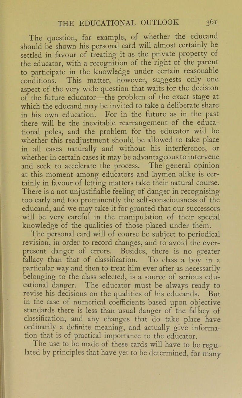 The question, for example, of whether the educand should be shown his personal card will almost certainly be settled in favour of treating it as the private property of the educator, with a recognition of the right of the parent to participate in the knowledge under certain reasonable conditions. This matter, however, suggests only one aspect of the very wide question that waits for the decision of the future educator—the problem of the exact stage at which the educand may be invited to take a deliberate share in his own education. For in the future as in the past there will be the inevitable rearrangement of the educa- tional poles, and the problem for the educator will be whether this readjustment should be allowed to take place in all cases naturally and without his interference, or whether in certain cases it may be advantageous to intervene and seek to accelerate the process. The general opinion at this moment among educators and laymen alike is cer- tainly in favour of letting matters take their natural course. There is a not unjustifiable feeling of danger in recognising too early and too prominently the self-consciousness of the educand, and we may take it for granted that our successors will be very careful in the manipulation of their special knowledge of the qualities of those placed under them. The personal card will of course be subject to periodical revision, in order to record changes, and to avoid the ever- present danger of errors. Besides, there is no greater fallacy than that of classification. To class a boy in a particular way and then to treat him ever after as necessarily belonging to the class selected, is a source of serious edu- cational danger. The educator must be always ready to revise his decisions on the qualities of his educands. But in the case of numerical coefficients based upon objective standards there is less than usual danger of the fallacy of classification, and any changes that do take place have ordinarily a definite meaning, and actually give informa- tion that is of practical importance to the educator. The use to be made of these cards will have to be regu- lated by principles that have yet to be determined, for many