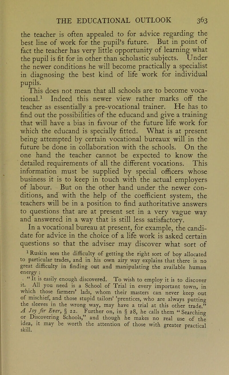 the teacher is often appealed to for advice regarding the best line of work for the pupil’s future. But in point of fact the teacher has very little opportunity of learning what the pupil is fit for in other than scholastic subjects. Under the newer conditions he will become practically a specialist in diagnosing the best kind of life work for individual pupils. This does not mean that all schools are to become voca- tional.^ Indeed this newer view rather marks off the teacher as essentially a pre-vocational trainer. He has to find out the possibilities of the educand and give a training that will have a bias in favour of the future life work for which the educand is specially fitted. What is at present being attempted by certain vocational bureaux will in the future be done in collaboration with the schools. On the one hand the teacher cannot be expected to know the detailed requirements of all the different vocations. This information must be supplied by special officers whose business it is to keep in touch with the actual employers of labour. But on the other hand under the newer con- ditions, and with the help of the coefficient system, the teachers will be in a position to find authoritative answers to questions that are at present set in a very vague way and answered in a way that is still less satisfactory. In a vocational bureau at present, for example, the candi- date for advice in the choice of a life work is asked certain questions so that the adviser may discover what sort of ^ Ruskin sees the difficulty of getting the right sort of boy allocated to particular trades, and in his own airy way explains that there is no great difficulty in finding out and manipulating the available human energy ; “ It is easily enough discovered. To wish to employ it is to discover it. ^ All you need is a School of Trial in every important town, in which those farmers’ lads, whom their masters can never keep out of mischief, and those stupid tailors’ ’prentices, who are always putting the sleeves in the wrong way, may have a trial at this other trade.” A Joy for Ever, § 22. Further on, in § 28, he calls them “Searching or Discovering Schools,” and though he makes no real use of the idea, it may be worth the attention of those with greater practical skill.