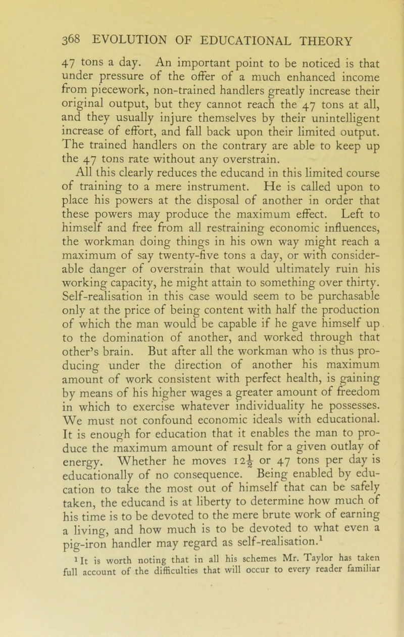47 tons a day. An important point to be noticed is that under pressure of the offer of a much enhanced income from piecework, non-trained handlers greatly increase their original output, but they cannot reach the 47 tons at all, and they usually injure themselves by their unintelligent increase of effort, and fall back upon their limited output. The trained handlers on the contrary are able to keep up the 47 tons rate without any overstrain. All this clearly reduces the educand in this limited course of training to a mere instrument. He is called upon to place his powers at the disposal of another in order that these powers may produce the maximum effect. Left to himself and free from all restraining economic influences, the workman doing things in his own way might reach a maximum of say twenty-five tons a day, or with consider- able danger of overstrain that would ultimately ruin his working capacity, he might attain to something over thirty. Self-realisation in this case would seem to be purchasable only at the price of being content with half the production of which the man would be capable if he gave himself up to the domination of another, and worked through that other’s brain. But after all the workman who is thus pro- ducing under the direction of another his maximum amount of work consistent with perfect health, is gaining by means of his higher wages a greater amount of freedom in which to exercise whatever individuality he possesses. We must not confound economic ideals with educational. It is enough for education that it enables the man to pro- duce the maximum amount of result for a given outlay of energy. Whether he moves 12^ or 47 tons per day is educationally of no consequence. Being enabled by edu- cation to take the most out of himself that can be safely taken, the educand is at liberty to determine how much of his time is to be devoted to the mere brute work of earning a living, and how much is to be devoted to what even a pig-iron handler may regard as self-realisation.^ 1 It is worth noting that in all his schemes Mr. Taylor has taken full account of the difficulties that will occur to every reader familiar
