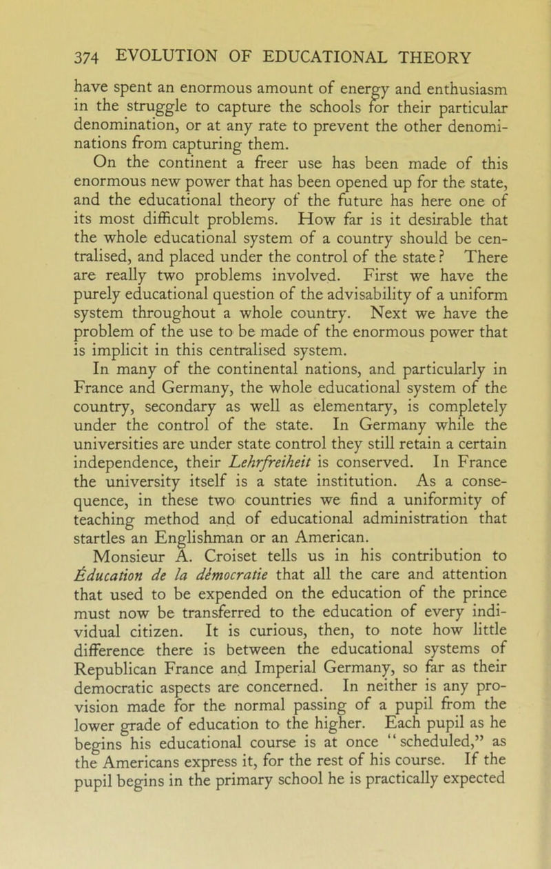 have spent an enormous amount of energy and enthusiasm in the struggle to capture the schools for their particular denomination, or at any rate to prevent the other denomi- nations from capturing them. On the continent a freer use has been made of this enormous new power that has been opened up for the state, and the educational theory of the future has here one of its most difficult problems. How far is it desirable that the whole educational system of a country should be cen- tralised, and placed under the control of the state ? There are really two problems involved. First we have the purely educational question of the advisability of a uniform system throughout a whole country. Next we have the problem of the use to be made of the enormous power that is implicit in this centralised system. In many of the continental nations, and particularly in France and Germany, the whole educational system of the country, secondary as well as elementary, is completely under the control of the state. In Germany while the universities are under state control they still retain a certain independence, their Lehrfreiheit is conserved. In France the university itself is a state institution. As a conse- quence, in these two countries we find a uniformity of teaching method and of educational administration that startles an Englishman or an American. Monsieur A. Croiset tells us in his contribution to J&ducation de la dimocratie that all the care and attention that used to be expended on the education of the prince must now be transferred to the education of every indi- vidual citizen. It is curious, then, to note how little difference there is between the educational systems of Republican France and Imperial Germany, so far as their democratic aspects are concerned. In neither is any pro- vision made for the normal passing of a pupil from the lower grade of education to the higher. Each pupil as he begins his educational course is at once “scheduled,” as the Americans express it, for the rest of his course. If the pupil begins in the primary school he is practically expected