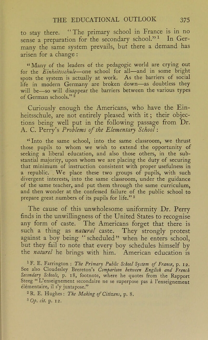to stay there. “The primary school in France is in no sense a preparation for the secondary school.” ^ In Ger- many the same system prevails, but there a demand has arisen for a change: “Many of the leaders of the pedagogic world are crying out for the Einheitsschule—one school for all—and in some bright spots the system is actually at work. As the barriers of social life in modern Germany are broken down—as doubtless they will be—so will disappear the barriers between the various types of German schools.” ^ Curiously enough the Americans, who have the Ein- heitsschule, are not entirely pleased with it; their objec- tions being well put in the following passage from Dr. A. C. Perry’s Problems of the Elementary School: “Into the same school, into the same classroom, we thrust those pupils to whom we wish to extend the opportunity of seeking a liberal education, and also those others, in the sub- stantial majority, upon whom we are placing the duty of securing that minimum of instruction consistent with proper usefulness in a republic. , We place these two groups of pupils, with such divergent interests, into the same classroom, under the guidance of the same teacher, and put them through the same curriculum, and then wonder at the confessed failure of the public school to prepare great numbers of its pupils for life.”^ The cause of this unwholesome uniformity Dr. Perry finds in the unwillingness of the United States to recognise any form of caste. The Americans forget that there is such a thing as natural caste. They strongly protest against a boy being “scheduled” when he enters school, but they fail to note that every boy schedules himself by the naturel he brings with him. American education is ^F. E. Farrington : The Primary Public School System of France, p. 12. See also Cloudesley Brereton’s Comparison between English and French Secondary Schools, p. 18, footnote, where he quotes from the Rapport Steeg “ L’enseignement secondaire ne se superpose pas i I’enseignement elementaire, il s’y juxtapose.” 2 R. E. Hughes; The Making of Citizens, p. 8. ® Op. clt. p. 12.