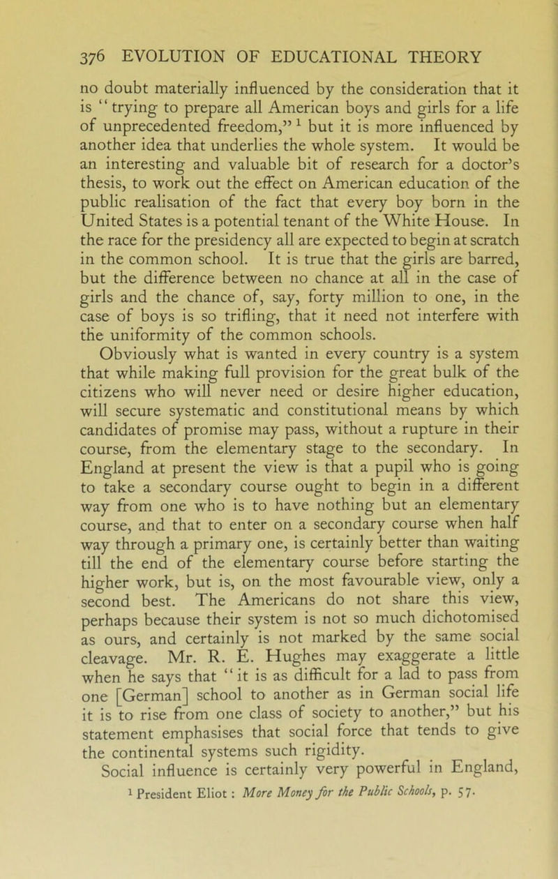 no doubt materially influenced by the consideration that it is ‘ ‘ trying to prepare all American boys and girls for a life of unprecedented freedom,” ^ but it is more influenced by another idea that underlies the whole system. It would be an interesting and valuable bit of research for a doctor’s thesis, to work out the effect on American education of the public realisation of the fact that every boy born in the United States is a potential tenant of the White House. In the race for the presidency all are expected to begin at scratch in the common school. It is true that the girls are barred, but the difference between no chance at all in the case of girls and the chance of, say, forty million to one, in the case of boys is so trifling, that it need not interfere with the uniformity of the common schools. Obviously what is wanted in every country is a system that while making full provision for the great bulk of the citizens who will never need or desire higher education, will secure systematic and constitutional means by which candidates of promise may pass, without a rupture in their course, from the elementary stage to the secondary. In England at present the view is that a pupil who is going to take a secondary course ought to begin in a different way from one who is to have nothing but an elementary course, and that to enter on a secondary course when half way through a primary one, is certainly better than waiting till the end of the elementary course before starting the higher work, but is, on the most favourable view, only a second best. The Americans do not share this view, perhaps because their system is not so much dichotomised as ours, and certainly is not marked by the same social cleavage. Mr. R. E. Hughes may exaggerate a little when he says that “it is as difficult for a lad to pass from one [German] school to another as in German social life it is to rise from one class of society to another,” but his statement emphasises that social force that tends to give the continental systems such rigidity. Social influence is certainly very powerful in England, ^ President Eliot: More Money for the Public Schools, p. 57'