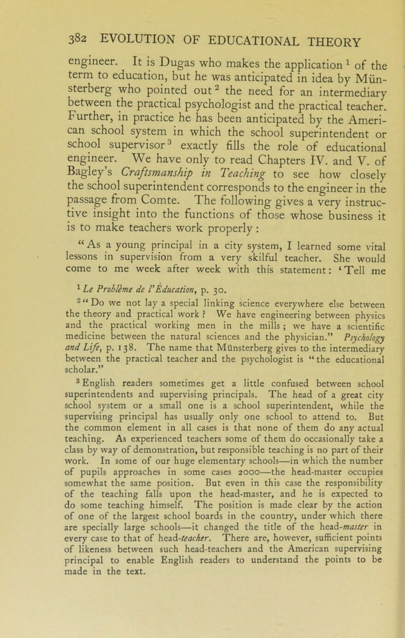 engineer. It is Dugas who makes the application ^ of the term to education, but he was anticipated in idea by Miin- sterberg who pointed out ^ the need for an intermediary between the practical psychologist and the practical teacher. Further, in practice he has been anticipated by the Ameri- can school system in which the school superintendent or school supervisor 3 exactly fills the role of educational engineer. We have only to read Chapters IV. and V. of Bagley s Craftsmanship in Teaching to see how closely the school superintendent corresponds to the engineer in the passage from Comte. The following gives a very instruc- tive insight into the functions of those whose business it is to make teachers work properly: “As a young principal in a city system, I learned some vital lessons in supervision from a very skilful teacher. She would come to me week after week with this statement: ‘Tell me ^ Le Problkme de VEducation, p. 30. 2 “ Do we not lay a special linking science everywhere else between the theory and practical work \ We have engineering between physics and the practical working men in the mills; we have a scientific medicine between the natural sciences and the physician.” Psychology and Life, p. 138. The name that MUnsterberg gives to the intermediary between the practical teacher and the psychologist is “ the educational scholar.” ® English readers sometimes get a little confused between school superintendents and supervising principals. The head of a great city school system or a small one is a school superintendent, while the supervising principal has usually only one school to attend to. But the common element in all cases is that none of them do any actual teaching. As experienced teachers some of them do occasionally take a class by way of demonstration, but responsible teaching is no part of their work. In some of our huge elementary schools—in which the number of pupils approaches in some cases 2000—the head-master occupies somewhat the same position. But even in this case the responsibility of the teaching falls upon the head-master, and he is expected to do some teaching himself. The position is made clear by the action of one of the largest school boards in the country, under which there are specially large schools—it changed the title of the htidi-master in every case to that of head-/i?<;r^^r. There are, however, sufficient points of likeness between such head-teachers and the American supervising principal to enable English readers to understand the points to be made in the text.