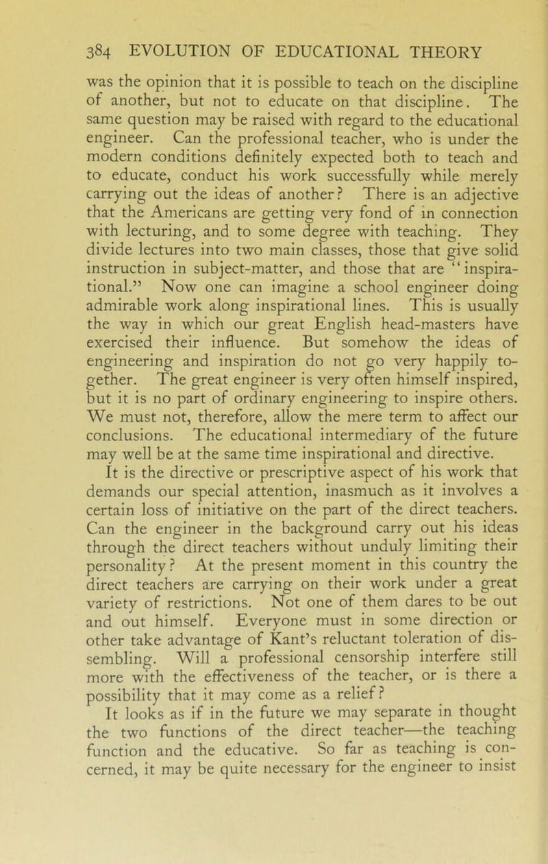 was the opinion that it is possible to teach on the discipline of another, but not to educate on that discipline. The same question may be raised with regard to the educational engineer. Can the professional teacher, who is under the modern conditions definitely expected both to teach and to educate, conduct his work successfully while merely carrying out the ideas of another? There is an adjective that the Americans are getting very fond of in connection with lecturing, and to some degree with teaching. They divide lectures into two main classes, those that give solid instruction in subject-matter, and those that are “inspira- tional.” Now one can imagine a school engineer doing admirable work along inspirational lines. This is usually the way in which our great English head-masters have exercised their influence. But somehow the ideas of gether. The great engineer is ve ^ self inspired, but it is no part of ordinary engineering to inspire others. We must not, therefore, allow the mere term to affect our conclusions. The educational intermediary of the future may well be at the same time inspirational and directive. It is the directive or prescriptive aspect of his work that demands our special attention, inasmuch as it involves a certain loss of initiative on the part of the direct teachers. Can the engineer in the background carry out his ideas through the direct teachers without unduly limiting their personality? At the present moment in this country the direct teachers are carrying on their work under a great variety of restrictions. Not one of them dares to be out and out himself. Everyone must in some direction or other take advantage of Kant’s reluctant toleration of dis- sembling. Will a professional censorship interfere still more with the effectiveness of the teacher, or is there a possibility that it may come as a relief? It looks as if in the future we may separate in thought the two functions of the direct teacher—the teaching function and the educative. So far as teaching is con- cerned, it may be quite necessary for the engineer to insist engineering and inspiration do happily to-