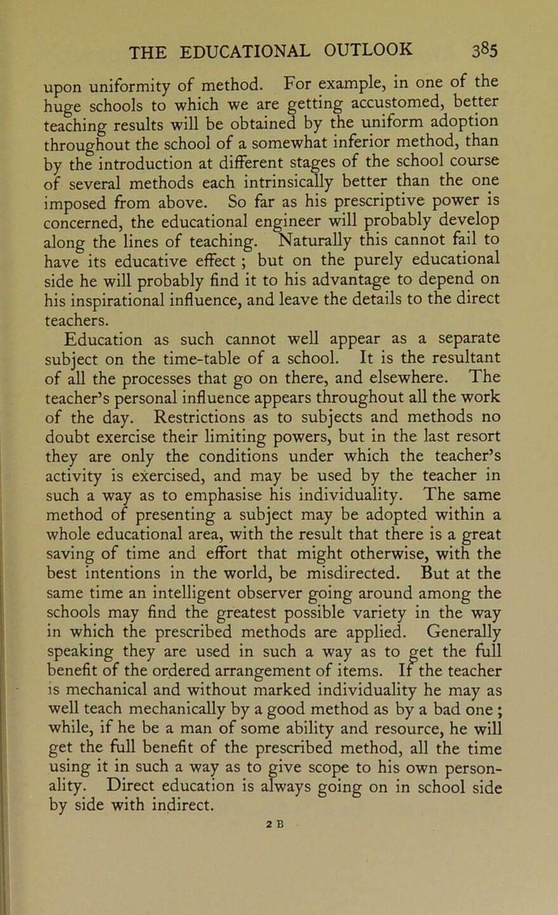 upon uniformity of method. For example, in one of the huge schools to which we are getting accustomed, better teaching results will be obtained by the uniform adoption throughout the school of a somewhat inferior method, than by the introduction at different stages of the school course of several methods each intrinsically better than the one imposed from above. So far as his prescriptive power is concerned, the educational engineer will probably develop along the lines of teaching. Naturally this cannot fail to have its educative effect; but on the purely educational side he will probably find it to his advantage to depend on his inspirational influence, and leave the details to the direct teachers. Education as such cannot well appear as a separate subject on the time-table of a school. It is the resultant of all the processes that go on there, and elsewhere. The teacher’s personal influence appears throughout all the work of the day. Restrictions as to subjects and methods no doubt exercise their limiting powers, but in the last resort they are only the conditions under which the teacher’s activity is exercised, and may be used by the teacher in such a way as to emphasise his individuality. The same method of presenting a subject may be adopted within a whole educational area, with the result that there is a great saving of time and effort that might otherwise, with the best intentions in the world, be misdirected. But at the same time an intelligent observer going around among the schools may find the greatest possible variety in the way in which the prescribed methods are applied. Generally speaking they are used in such a way as to get the full benefit of the ordered arrangement of items. If the teacher is mechanical and without marked individuality he may as well teach mechanically by a good method as by a bad one ; while, if he be a man of some ability and resource, he will get the full benefit of the prescribed method, all the time using it in such a way as to give scope to his own person- ality. Direct education is always going on in school side by side with indirect.