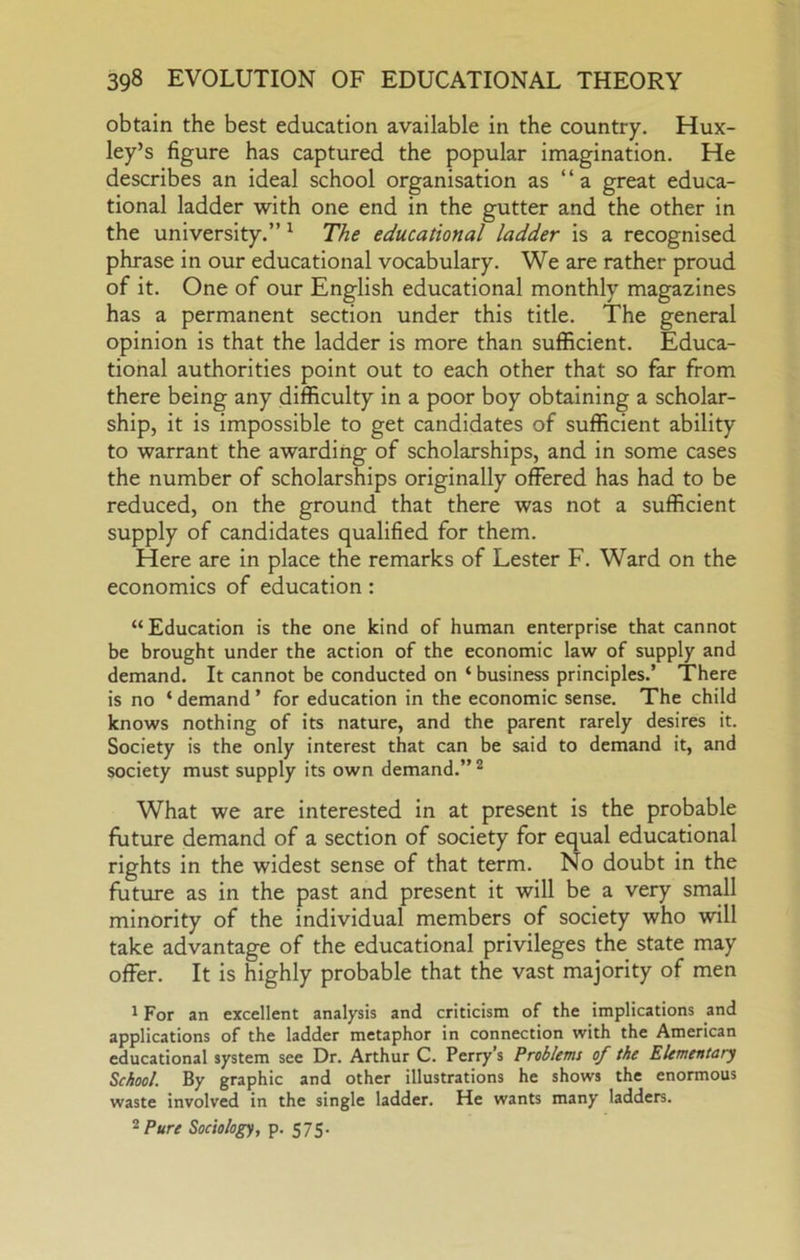 obtain the best education available in the country. Hux- ley’s figure has captured the popular imagination. He describes an ideal school organisation as “a great educa- tional ladder with one end in the gutter and the other in the university.” ^ The educational ladder is a recognised phrase in our educational vocabulary. We are rather proud of it. One of our English educational monthly magazines has a permanent section under this title. The general opinion is that the ladder is more than sufficient. Educa- tional authorities point out to each other that so far from there being any difficulty in a poor boy obtaining a scholar- ship, it is impossible to get candidates of sufficient ability to warrant the awarding of scholarships, and in some cases the number of scholarships originally offered has had to be reduced, on the ground that there was not a sufficient supply of candidates qualified for them. Here are in place the remarks of Lester F. Ward on the economics of education: “Education is the one kind of human enterprise that cannot be brought under the action of the economic law of supply and demand. It cannot be conducted on ‘ business principles.’ There is no ‘ demand ’ for education in the economic sense. The child knows nothing of its nature, and the parent rarely desires it. Society is the only Interest that can be said to demand it, and society must supply its own demand.” ^ What we are interested in at present is the probable future demand of a section of society for equal educational rights in the widest sense of that term. No doubt in the future as in the past and present it will be a very small minority of the individual members of society who will take advantage of the educational privileges the state may offer. It is highly probable that the vast majority of men 1 For an excellent analysis and criticism of the implications and applications of the ladder metaphor in connection with the American educational system see Dr. Arthur C. Perrys Problems of the Elementary School. By graphic and other illustrations he shows the enormous waste involved in the single ladder. He wants many ladders. ^Pure Sociology, p. S7S-