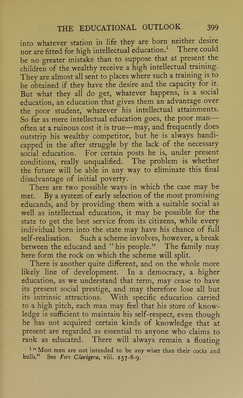 into whatever station in life they are born neither desire nor are fitted for high intellectual education.^ Xhere could be no greater mistake than to suppose that at present the children of the wealthy receive a high intellectual training. They are almost all sent to places where such a training is to be obtained if they have the desire and the capacity for it. But what they all do get, whatever happens, is a social education, an education that gives them an advantage over the poor student, whatever his intellectual attainments. So far as mere intellectual education goes, the poor man often at a ruinous cost it is true—may, and frequently does outstrip his wealthy competitor, but he is always handi- capped in the after struggle by the lack of the necessary social education. For certain posts he is, under present conditions, really unqualified. The problem is whether the future will be able in any way to eliminate this final disadvantage of initial poverty. There are two possible ways in which the case may be met. By a system of early selection of the most promising educands, and by providing them with a suitable social as well as intellectual education, it may be possible for the state to get the best service from its citizens, while every individual born into the state may have his chance of full self-realisation. Such a scheme involves, however, a break between the educand and “his people.” The family may here form the rock on which the scheme will split. There is another quite different, and on the whole more likely line of development. In a democracy, a higher education, as we understand that term, may cease to have its present social prestige, and may therefore lose all but its intrinsic attractions. With specific education carried to a high pitch, each man may feel that his store of know- ledge is sufficient to maintain his self-respect, even though he has not acquired certain kinds of knowledge that at present are regarded as essential to anyone who claims to rank as educated. There will always remain a floating 1 “ Most men are not intended to be any wiser than their cocks and bulls.” See Fors Clavtgera, viii. 257-8-9.