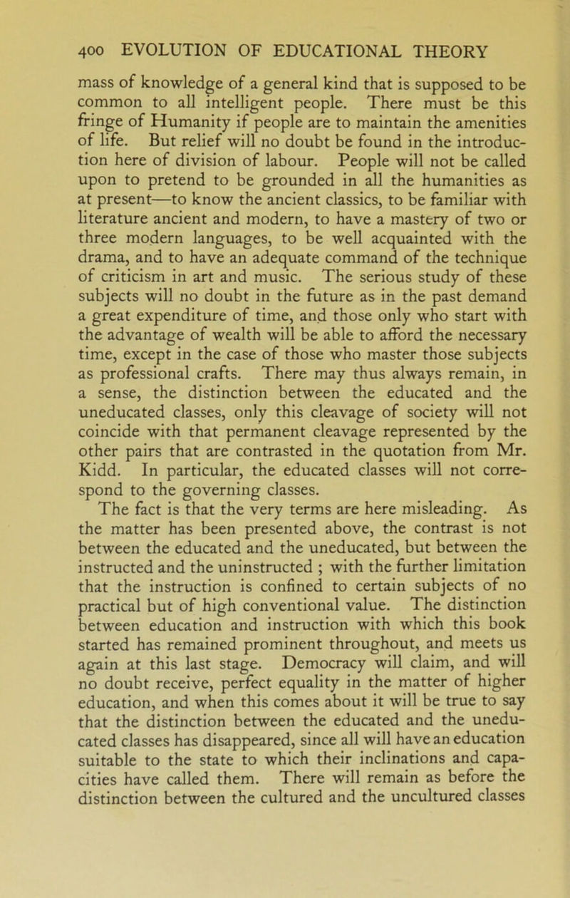 mass of knowledge of a general kind that is supposed to be common to all intelligent people. There must be this fringe of Humanity if people are to maintain the amenities of life. But relief will no doubt be found in the introduc- tion here of division of labour. People will not be called upon to pretend to be grounded in all the humanities as at present—to know the ancient classics, to be familiar with literature ancient and modern, to have a mastery of two or three modern languages, to be well acquainted with the drama, and to have an adequate command of the technique of criticism in art and music. The serious study of these subjects will no doubt in the future as in the past demand a great expenditure of time, and those only who start with the advantage of wealth will be able to afford the necessary time, except in the case of those who master those subjects as professional crafts. There may thus always remain, in a sense, the distinction between the educated and the uneducated classes, only this cleavage of society will not coincide with that permanent cleavage represented by the other pairs that are contrasted in the quotation from Mr. Kidd. In particular, the educated classes will not corre- spond to the governing classes. The fact is that the very terms are here misleading. As the matter has been presented above, the contrast is not between the educated and the uneducated, but between the instructed and the uninstructed ; with the further limitation that the instruction is confined to certain subjects of no practical but of high conventional value. The distinction between education and instruction with which this book started has remained prominent throughout, and meets us again at this last stage. Democracy will claim, and will no doubt receive, perfect equality in the matter of higher education, and when this comes about it will be true to say that the distinction between the educated and the unedu- cated classes has disappeared, since all will have an education suitable to the state to which their inclinations and capa- cities have called them. There will remain as before the distinction between the cultured and the unculttired classes