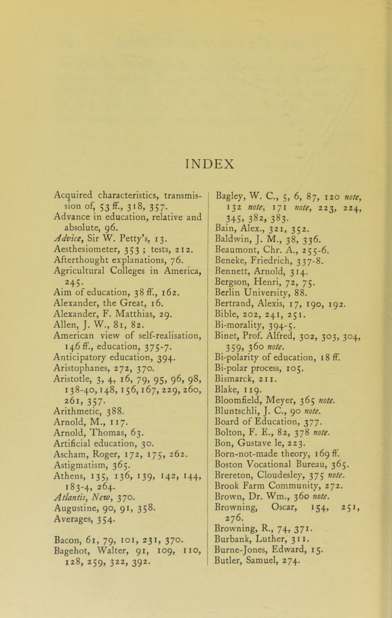 INDEX Acquired characteristics, transmis- sion of, 53 ff., 318, 357. Advance in education, relative and absolute, 96. Advice, Sir W, Petty’s, 13. Aesthesiometer, 353 ; tests, 212. Afterthought explanations, 76. Agricultural Colleges in America, 245. Aim of education, 38 ff., 162. Alexander, the Great, 16. Alexander, F. Matthias, 29, Allen, J. W., 81, 82. American view of self-realisation, 146 ff., education, 375-7. Anticipatory education, 394. Aristophanes, 272, 370. Aristotle, 3, 4, 16, 79, 95, 96, 98, 138-40,148, I 56,167, 229, 260, 261, 357. Arithmetic, 388. Arnold, M., 117. Arnold, Thomas, 63. Artificial education, 30. Ascham, Roger, 172, 175, 262. Astigmatism, 365. Athens, 135, 136, 139, 142, 144, 183-4, 264. Atlantis, New, 370. Augustine, 90, 91, 358. Averages, 354. Bacon, 61, 79, loi, 231, 370. Bagehot, Walter, 91, 109, no, 128, 259, 322, 392. Bagley, W. C., 5, 6, 87, 120 note, 132 note, 171 note, 223, 224, 345, 382, 383. Bain, Alex., 321, 352. Baldwin, J. M., 38, 336. Beaumont, Chr. A., 255-6. Beneke, Friedrich, 337-8. Bennett, Arnold, 314. Bergson, Henri, 72, 75. Berlin University, 88. Bertrand, Alexis, 17, 190, 192. Bible, 202, 241, 251. Bi-morality, 394-5. Binet, Prof. Alfred, 302, 303, 304, 359, 36o»ff/^. Bi-polarity of education, 18 ff. Bi-polar process, 105. Bismarck, 211. Blake, 119. Bloomfield, Meyer, 365 note. Bluntschli, J. C., 90 note. Board of Education, 377. Bolton, F. E., 82, 378 note. Bon, Gustave le, 223. Born-not-made theory, 169 ff. Boston Vocational Bureau, 365. Brereton, Cloudesley, 375 note. Brook Farm Community, 272. Brown, Dr. Wm., 360 note. Browning, Oscar, 154, 251, 276. Browning, R., 74, 371. Burbank, Luther, 311. Burne-Jones, Edward, 15. Butler, Samuel, 274.