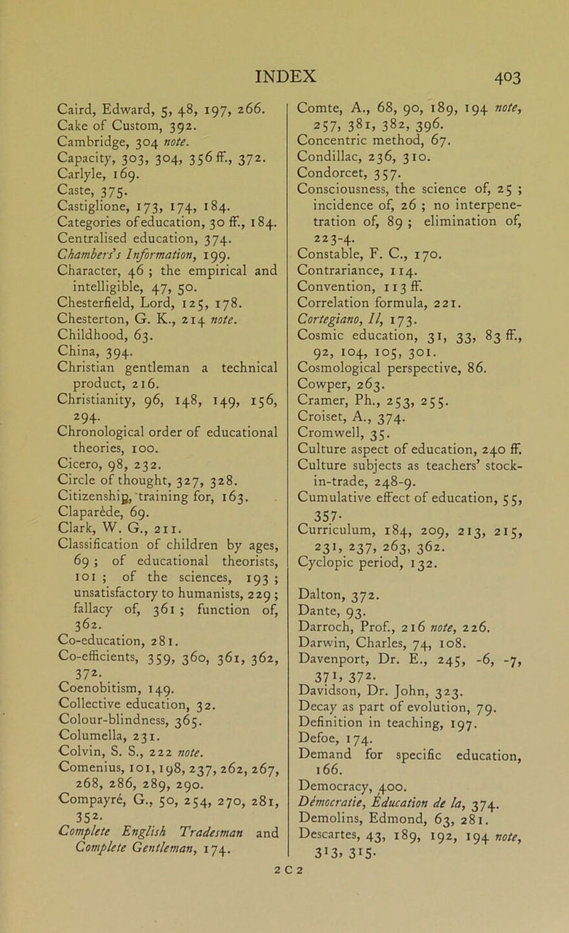 Caird, Edward, 5, 48, 197, 266. Cake of Custom, 392. Cambridge, 304 note. Capacity, 303, 304, 356 ff., 372. Carlyle, 169. Caste, 375. Castiglione, 173, 174, 184. Categories of education, 30 ff., 184. Centralised education, 374. Chambers's Information, 199. Character, 46 ; the empirical and intelligible, 47, 50. Chesterfield, Lord, 125, 178. Chesterton, G. K., 214 note. Childhood, 63. China, 394. Christian gentleman a technical product, 216. Christianity, 96, 148, 149, 156, 294. Chronological order of educational theories, 100. Cicero, 98, 232. Circle of thought, 327, 328. Citizenshiy, training for, 163. Clapar^de, 69. Clark, W. G., 211. Classification of children by ages, 69 ; of educational theorists, loi ; of the sciences, 193 ; unsatisfactory to humanists, 229 ; fallacy of, 361 ; function of, 362. Co-education, 281. Co-efficients, 359, 360, 361, 362, 372- . , Coenobitism, 149. Collective education, 32. Colour-blindness, 365. Columella, 231. Colvin, S. S., 222 note. Comenius, loi, 198, 237, 262, 267, 268, 286, 289, 290. Compayre, G., 50, 254, 270, 281, 352- Complete English Tradesman and Complete Gentleman, 174. Comte, A., 68, 90, 189, 194 note, 257. 381, 382, 396. Concentric method, 67. Condillac, 236, 310. Condorcet, 357. Consciousness, the science of, 25 ; incidence of, 26 ; no interpene- tration of, 89 ; elimination of, 223-4. Constable, F. C., 170. Contrariance, 114. Convention, 113 ff. Correlation formula, 221. Cortegiano, II, 173. Cosmic education, 31, 33, 83 ff., 92, 104, 105, 301. Cosmological perspective, 86. Cowper, 263. Cramer, Ph., 253, 255. Croiset, A., 374. Cromwell, 35. Culture aspect of education, 240 ff. Culture subjects as teachers’ stock- in-trade, 248-9. Cumulative effect of education, 55, 357- Curriculum, 184, 209, 213, 215, 23L.237» 263, 362. Cyclopic period, 132. Dalton, 372. Dante, 93. Darroch, Prof., 216 note, 226. Darwin, Charles, 74, 108. Davenport, Dr. E., 245, -6, -7, 37L 372- Davidson, Dr. John, 323. Decay as part of evolution, 79. Definition in teaching, 197. Defoe, 174. Demand for specific education, 166. Democracy, 400. Democratie, Education de la, 374. Demolins, Edmond, 63, 281. Descartes, 43, 189, 192, 194 note, 3i3» 315- 2 C 2