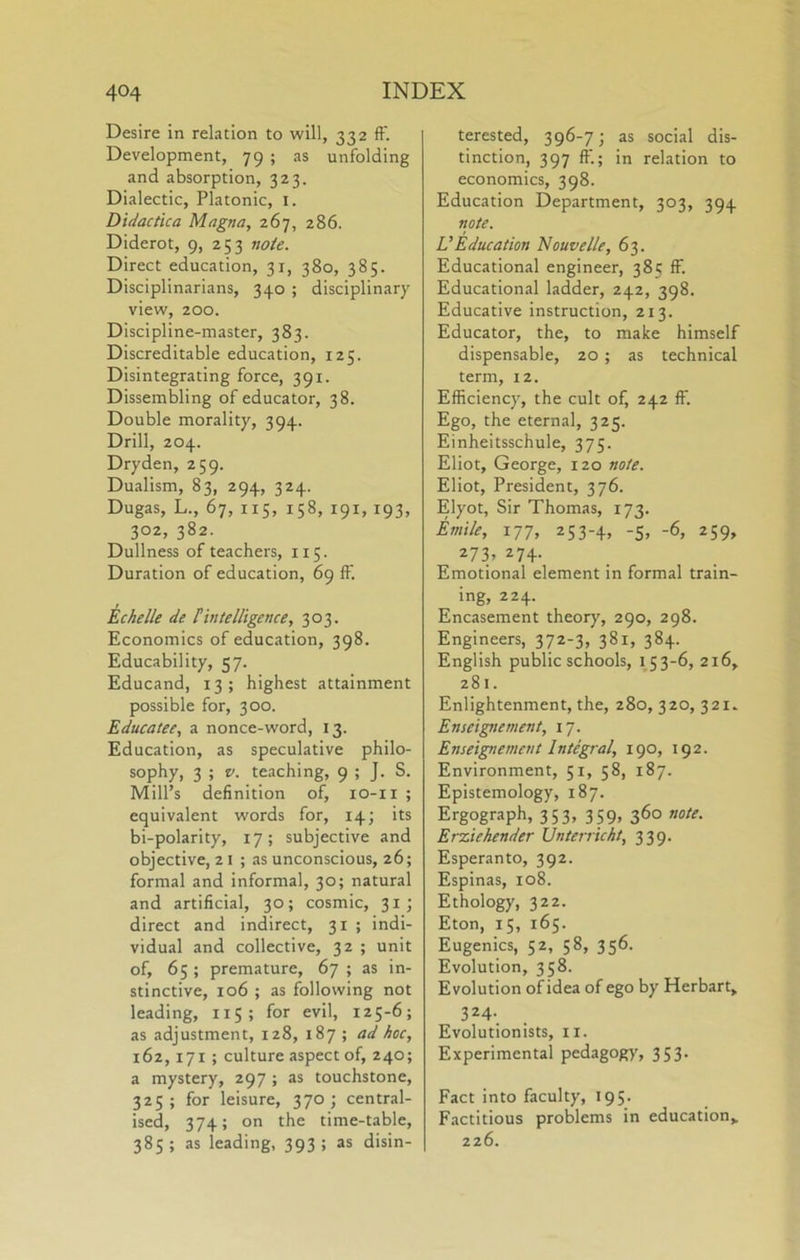 Desire in relation to will, 332 ft'. Development, 79 ; as unfolding and absorption, 323. Dialectic, Platonic, i. Didactica Magna, 267, 286. Diderot, 9, 253 note. Direct education, 31, 380, 385. Disciplinarians, 340 ; disciplinary view, 200. Discipline-master, 383. Discreditable education, 125. Disintegrating force, 391. Dissembling of educator, 38. Double morality, 394. Drill, 204. Dryden, 259. Dualism, 83, 294, 324. Dugas, L., 67, 115, 158, 191,193, 302, 382. Dullness of teachers, 115. Duration of education, 69 ft'. Echelle de {intelligence, 303. Economics of education, 398. Educability, 57. Educand, 13; highest attainment possible for, 300. Educatee, a nonce-word, 13. Education, as speculative philo- sophy, 3 ; V. teaching, 9 ; J. S. Mill’s definition of, lo-ii ; equivalent words for, 14; its bi-polarity, 17; subjective and objective, 21 ; as unconscious, 26; formal and informal, 30; natural and artificial, 30; cosmic, 31; direct and indirect, 31 ; indi- vidual and collective, 32 ; unit of, 65 ; premature, 67 ; as in- stinctive, 106 ; as following not leading, 115; for evil, 125-6; as adjustment, 128, 187 ; ad hoc, 162,171 ; culture aspect of, 240; a mystery, 297 ; as touchstone, 325; for leisure, 370; central- ised, 374; on the time-table, 385; as leading, 393; as disin- terested, 396-7; as social dis- tinction, 397 ft'.; in relation to economics, 398. Education Department, 303, 394 note. LEducation Nouvelle, 63. Educational engineer, 385 ff. Educational ladder, 242, 398. Educative instruction, 213. Educator, the, to make himself dispensable, 20; as technical term, 12. Efficiency, the cult of, 242 ff. Ego, the eternal, 325. Einheitsschule, 375. Eliot, George, 120 note. Eliot, President, 376. Elyot, Sir Thomas, 173. Entile, 177, 253-4, -5, -6, 259, 273, 274. Emotional element in formal train- ing, 224. Encasement theory, 290, 298. Engineers, 372-3, 381, 384. English public schools, 153-6, 216, 281. Enlightenment, the, 280, 320, 321. Enseignement, 17. Enseignement Integral, 190, 192. Environment, 51, 58, 187. Epistemology, 187. Ergograph, 353, 359, 360 note. Erxiehender Unterricht, 339. Esperanto, 392. Espinas, 108. Ethology, 322. Eton, 15, 165. Eugenics, 52, 58, 356. Evolution, 358. Evolution of idea of ego by Herbart» 324-. Evolutionists, ii. Experimental pedagogy, 353. Fact into faculty, 195. Factitious problems in education,. 226.