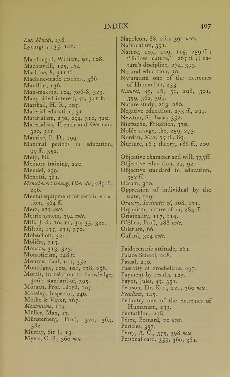 Lux Mundi, 158. Lycurgus, 135, 141. Macdougall, William, 91, 108. Machiavelli, 125, 174. Machine, 8, 311 fF. Machine-made teachers, 386. Manilius, 136. Man-making, 104, 306-8, 323. Many-sided interest, 40, 341 fF. Marshall, H. R., 107. Material education, 31. Materialism, 250, 294, 310, 320. Materialists, French and German, 320, 321. Maurice, F. D., 199. Maximal periods in education, 99ff-> 352- Meiji, 88. Memory training, 220. Mendel, 299. Menotti, 381. Menschenerziekung, tJher die, 289 fF., 296. Mental equipment for certain voca- tions, 364 fF. Merz, 277 note. Metric system, 394 note. Mill, J. S., 10, II, 30, 35, 322. Milton, 177, 231, 370. Moleschott, 321. Moli^re, 313. Monads, 313, 323. Monasticism, 148 fF. Monroe, Paul, loi, 352. Montaigne, 100, loi, 178, 258. Morals, in relation to knowledge, 326 ; standard of, 395. Morgan, Prof. Lloyd, 107. Moseley, Inspector, 246. Mothe le Vayer, 167. Moutonisme, 114. Muller, Max, 17. MUnsterberg, Prof., 320, 364, 382. Murray, Sir J., 13. Myers, C. S., 360 note. Napoleon, 88, 260, 390 note. Nationalism, 391. Nature, 105, 109, 115, 259 fF.; “follow nature,” 267 fF. na- ture’s discipline, 274, 393. Natural education, 30. Naturalism one of the extremes of Humanism, 233. Naturel, 45, 46, 51, 298, 301, 359. 362, 369. Nature study, 263, 280. Negative education, 255 fF., 299. Newton, Sir Isaac, 352. Nietzsche, Friedrich, 370. Noble savage, the, 259, 273. Nordau, Max, 77 fF., 89. Nurture, 16 ; theory, 186 fF., 200. Objective character and will, 335 fF. Objective education, 21, 92. Objective standard in education, 352 ff- Occam, 310. Oppression of individual by the state, 129. Oratory, Institutes of, 168, 171. Organism, nature of an, 284 fF. Originality, 117, 119. O’Shea, Prof., 188 note. Oslerism, 66. Oxford, 304 note. Paidocentric attitude, 261. Palace School, 208. Pascal, 290. Passivity of Froebelians, 297. Payment by results, 125. Payot, Jules, 47, 351. Pearson, Dr. Karl, 221, 360 note. Peculium, 145. Pedantry one of the extremes of Humanism, 233. Pentathlon, 218. Perez, Bernard, 70 7wte. Pericles, 357. Perry, A. C., 375, 398 note. Personal card, 359, 360, 361.