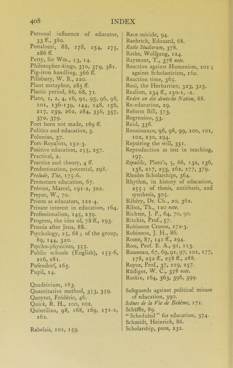 Personal influence of educator, 33 380. Pestalozzi, 88, 178, 254, 275, 286 ff. Petty, Sir Wm., 13, 14. Philosopher-kings, 370, 379, 381. Pig-iron handling, 366 ff. Pillsbury, W. B., 220. Plant metaphor, 285 ff. Plastic period, 66, 68, 71. Plato, I, 2, 4, 16, 91, 95, 96, 98, loi, 136-139, 144, 148, 156, 217, 239, 262, 284, 356, 357, 370, 379- Poet born not made, 169 ff. Politics and education, 3. Polonius, 37. Port-Royalists, 152-3. Positive education, 255, 257. Practical, 2. Practice and theory, 4 ff. Predestination, potential, 298.- Prelude, The, 175-6. Premature education, 67. Prevost, Marcel, 191-2, 302. Preyer, W., 70. Priests as educators, 122-4. Private interest in education, 164. Professionalism, 145, 239. Progress, the idea of, 78 ff., 293. Prussia after Jena, 88. Psychology, 25, 68 ; of the group, 89. 320- Psycho-physicists, 353. Public schools (English), 153-6, 216, 281. Pufendorf, 265. Pupil, 14. Quadrivium, 183. Quantitative method, 353, 359. Queyrat, Frederic, 46. Quick, R. H., 100, 102. Quintilian, 98, 168, 169, 171-2, 262. Rabelais, loi, 159. Race suicide, 94. Raehrich, Edouard, 68. Ratio Studiorum, 378. Ratke, Wolfgang, 124. Raymont, T., 378 note. Reaction against Humanism, lor ; against Scholasticism, 160. Reaction time, 365. Real, the Herbartian, 323, 325. Realism, 234 ff., 250-1, -2. Reden an die deutsche Nation, 88. Re-education, 29. Reform Bill, 373. Regression, 53. Reid, 336. Renaissance, 96, 98, 99, 100, 101, 102, 230, 294. Repairing the will, 351. Reproduction as test in teaching, 197. Republic, Plato’s, 5, 66, 132, 136, 138, z>7, 255, 262, 277, 379. Rhodes Scholarships, 364. Rhythm, in history of education, 255 ; of thesis, antithesis, and synthesis, 305. Ribery, Dr. Ch., 20, 362. Ribot, Th., I 20 note. Richter, J. P., 64, 70, 90. Ritchie, Prof., 57. Robinson Crusoe, 272-3. Robinson, J. H., 86. Rome, 87, 141 if., 294. Ross, Prof. E. A., 91, 113. Rousseau, 67, 69,91, 97, loi, 177, 178, 252 ff., 258 ff., 288. Royce, Prof., 37, 219, 257. Rudiger, W. C., 378 note. Ruskin, 164, 363, 396, 399. Safeguards against political misuse of education, 390. Seines de la Vie de Bohlme, 171. Schaffle, 89. “ Scheduled” for education, 374. Schmidt, Heinrich, 86. Scholarship, pure, 232.