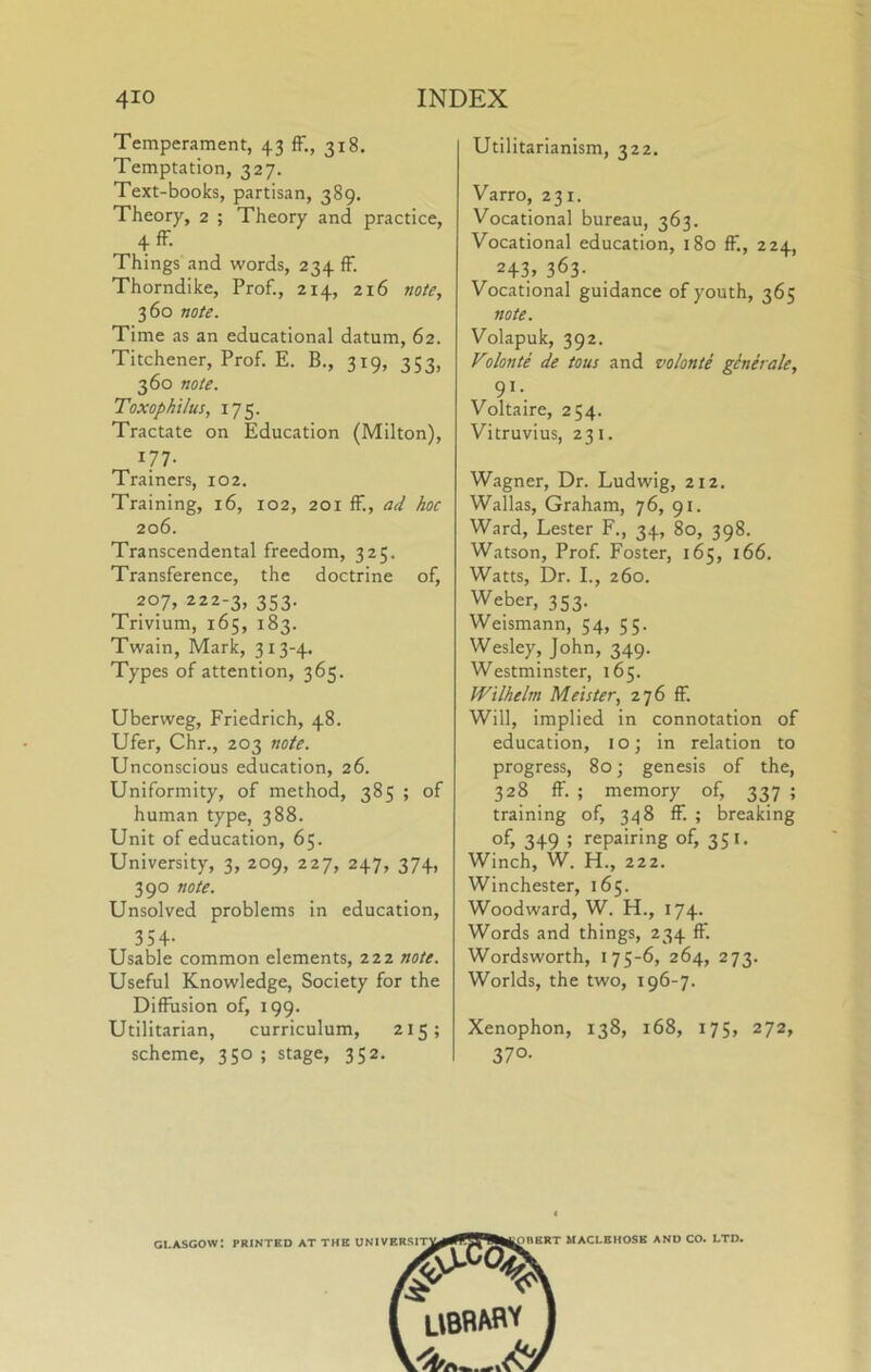 Temperament, 43 ff., 318. Temptation, 327. Text-books, partisan, 389. Theory, 2 ; Theory and practice, 4fF. Things and words, 234 fF. Thorndike, Prof., 214, 216 note, 360 note. Time as an educational datum, 62. Titchener, Prof. E. B., 319, 353, 360 note. Toxophtlus, 175. Tractate on Education (Milton), 177- Trainers, 102. Training, 16, 102, 201 ff., ad hoc 206. Transcendental freedom, 325. Transference, the doctrine of, 207, 222-3, 353. Trivium, 165, 183. Twain, Mark, 313-4. Types of attention, 365. Uberweg, Friedrich, 48. Ufer, Chr., 203 note. Unconscious education, 26. Uniformity, of method, 385 ; of human type, 388. Unit of education, 65. University, 3, 209, 227, 247, 374, 390 note. Unsolved problems in education, 354- Usable common elements, 222 note. Useful Knowledge, Society for the Diffusion of, 199. Utilitarian, curriculum, 215; scheme, 350 ; stage, 352. Utilitarianism, 322. Varro, 231. Vocational bureau, 363. Vocational education, 180 ff,, 224, 243. 363- Vocational guidance of youth, 365 note. Volapuk, 392. Volonte de tons and volonte generate, 9^-. Voltaire, 254. Vitruvius, 231. Wagner, Dr. Ludwig, 212. Wallas, Graham, 76, 91. Ward, Lester F., 34, 80, 398. Watson, Prof. Foster, 165, 166. Watts, Dr. I., 260. Weber, 353. Weismann, 54, 55. Wesley, John, 349. Westminster, 165. Wilhelm Meister, 276 ff. Will, implied in connotation of education, 10; in relation to progress, 80 j genesis of the, 328 ff. ; memory of, 337 ; training of, 348 ff. ; breaking of, 349 ; repairing of, 351. Winch, W. H., 222. Winchester, 165. Woodward, W. H., 174. Words and things, 234 ff. Wordsworth, 175-6, 264, 273. Worlds, the two, 196-7. Xenophon, 138, 168, 175, 272, 37°- GLASGOW: PRINTED