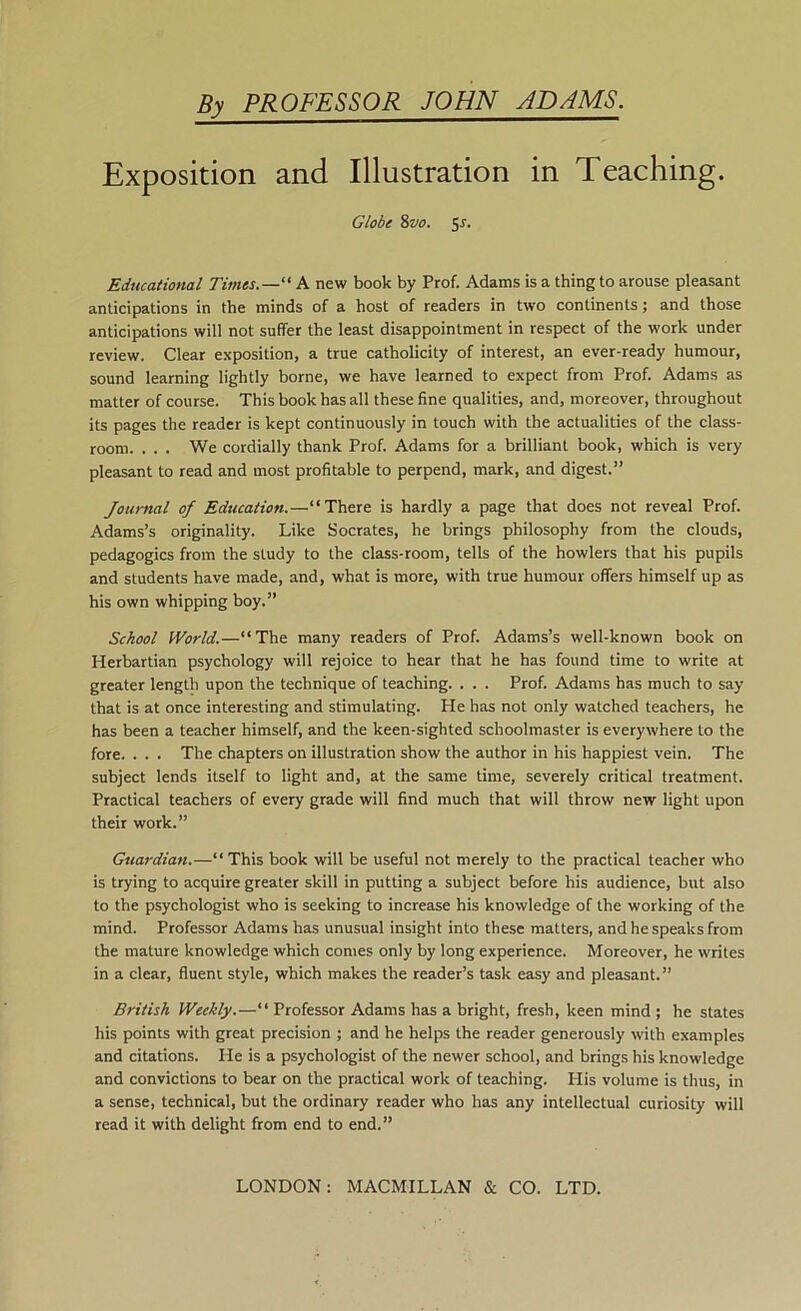 By PROFESSOR JOHN ADAMS. Exposition and Illustration in Teaching. Globe 8vo. ^s. Educational Times.—A new book by Prof. Adams is a thing to arouse pleasant anticipations in the minds of a host of readers in two continents; and those anticipations will not suffer the least disappointment in respect of the work under review. Clear exposition, a true catholicity of interest, an ever-ready humour, sound learning lightly borne, we have learned to expect from Prof. Adams as matter of course. This book has all these fine qualities, and, moreover, throughout its pages the reader is kept continuously in touch with the actualities of the class- room. . . . We cordially thank Prof. Adams for a brilliant book, which is very pleasant to read and most profitable to perpend, mark, and digest.” Journal of Education.—“There is hardly a page that does not reveal Prof. Adams’s originality. Like Socrates, he brings philosophy from the clouds, pedagogics from the study to the class-room, tells of the howlers that his pupils and students have made, and, what is more, with true humour offers himself up as his own whipping boy.” School World.—“The many readers of Prof. Adams’s well-known book on Herbartian psychology will rejoice to hear that he has found time to write at greater length upon the technique of teaching. . . . Prof. Adams has much to say that is at once interesting and stimulating. He has not only watched teachers, he has been a teacher himself, and the keen-sighted schoolmaster is everywhere to the fore. . . . The chapters on illustration show the author in his happiest vein. The subject lends itself to light and, at the same time, severely critical treatment. Practical teachers of every grade will find much that will throw new light upon their work.” Guardian.—“This book will be useful not merely to the practical teacher who is trying to acquire greater skill in putting a subject before his audience, but also to the psychologist who is seeking to increase his knowledge of the working of the mind. Professor Adams has unusual insight into these matters, and he speaks from the mature knowledge which conies only by long experience. Moreover, he writes in a clear, fluent style, which makes the reader’s task easy and pleasant.” British Weekly.—“ Professor Adams has a bright, fresh, keen mind ; he states his points with great precision ; and he helps the reader generously with examples and citations. He is a psychologist of the newer school, and brings his knowledge and convictions to bear on the practical work of teaching. His volume is thus, in a sense, technical, but the ordinary reader who has any intellectual curiosity will read it with delight from end to end.”