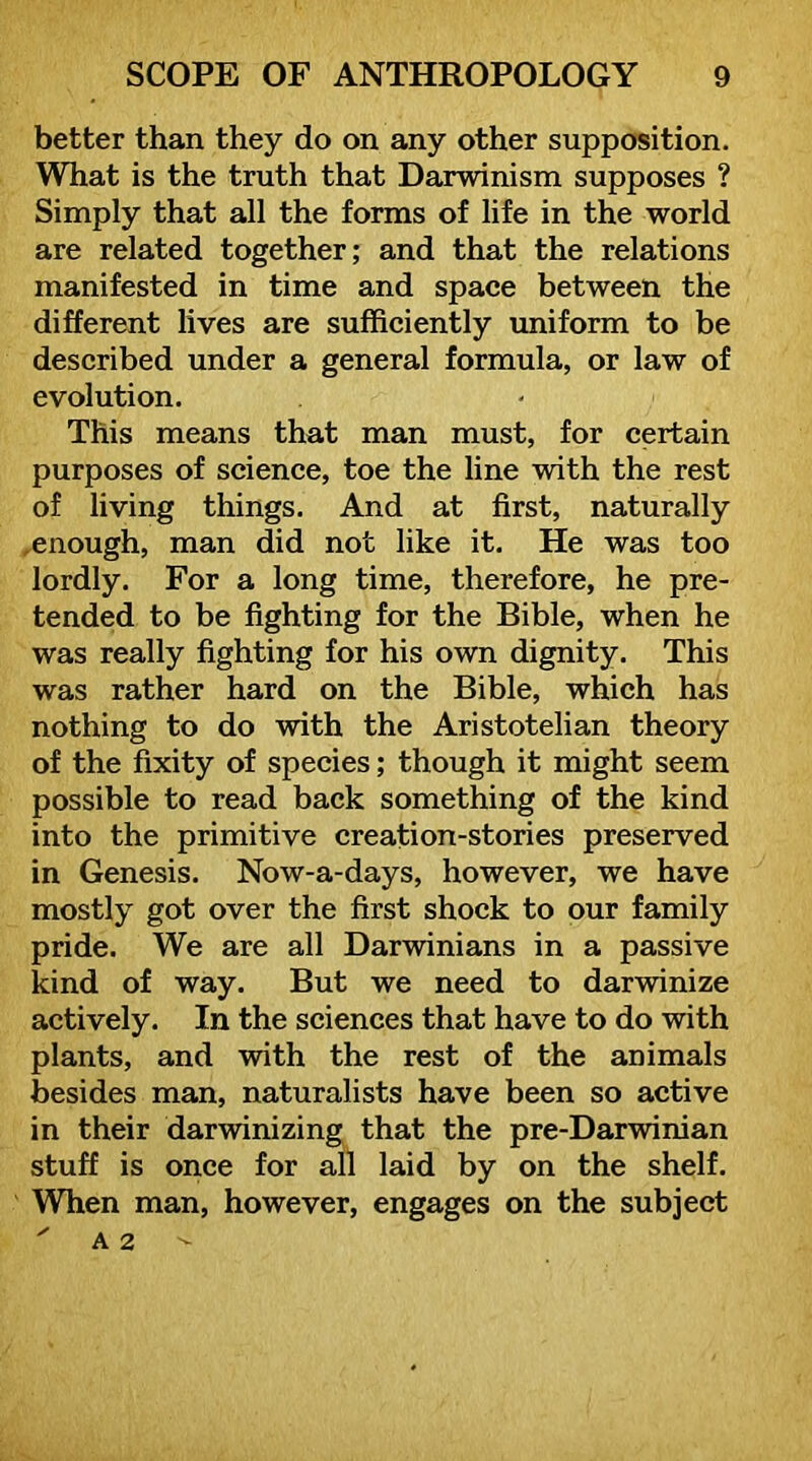 better than they do on any other supposition. What is the truth that Darwinism supposes ? Simply that all the forms of life in the world are related together; and that the relations manifested in time and space between the different lives are sufficiently imiform to be described under a general formula, or law of evolution. This means that man must, for certain purposes of science, toe the line with the rest of living things. And at first, naturally ^enough, man did not like it. He was too lordly. For a long time, therefore, he pre- tended to be fighting for the Bible, when he was really fighting for his own dignity. This was rather hard on the Bible, which has nothing to do with the Aristotelian theory of the fixity of species; though it might seem possible to read back something of the kind into the primitive creation-stories preserved in Genesis. Now-a-days, however, we have mostly got over the first shock to our family pride. We are all Darwinians in a passive kind of way. But we need to darwinize actively. In the sciences that have to do with plants, and with the rest of the animals besides man, naturalists have been so active in their darwinizing that the pre-Darwinian stuff is once for all laid by on the shelf. Wffien man, however, engages on the subject