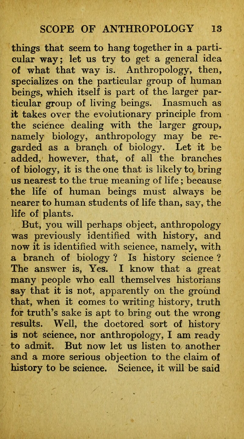 things that seem to hang together in a parti- cular way; let us try to get a general idea of what that way is. Anthropology, then, specializes on the particular group of human beings, which itself is part of the larger par- ticular group of living beings. Inasmuch as it takes over the evolutionary principle from the science dealing with the larger group, namely biology, anthropology may be re- garded as a branph of biology. Let it be added, however, that, of all the branches of biology, it is the one that is likely to, bring us nearest to the true meaning of life; because the life of human beings must always be nearer to human students of life than, say, the life of plants. But, you will perhaps object, anthropology was previously identified with history, and now it is identified with science, namely, with a branch of biology ? Is history science ? The answer is. Yes. I know that a great many people who call themselves historians say that it is not, apparently on the ground that, when it comes to writing history, truth for truth’s sake is apt to bring out the wrong results. Well, the doctored sort of history is not science, nor anthropology, I am ready to admit. But now let us listen to another and a more serious objection to the claim of history to be science. Science, it will be said