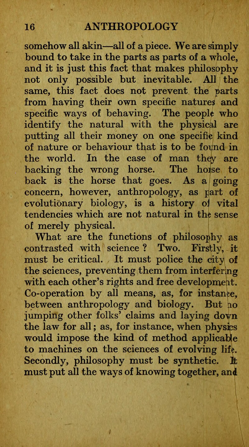 somehow all akin—^all of a piece. We are simply bound to take in the parts as parts of a whole, and it is just this fact that makes philosophy not only possible but inevitable. All the same, this fact does not prevent the parts from having their own specific natures and specific ways of behaving. The people who identify the natural with the physicEil are putting all their money on one specific kind of nature or behaviour that is to be found in the world. In the case of man th^ are backing the wrong horse. The hoise to back is the horse that goes. As a going concern, however, anthropology, as part of evolutionary biology, is a history oj vital tendencies which are not natural in the sense of merely physical. What are the functions of philosophy as contrasted with science ? Two. Firstly, it must be critical. It must police the city of the sciences, preventing them from interfering with each other’s rights and free developmelit. Co-operation by all means, as, for instance, between anthropology and biology. But po jumping other folks’ claims and laying dovn the law for all; as, for instance, when physics would impose the kind of method applicable to machines on the sciences of evolving liffe. Secondly, philosophy must be synthetic. It must put all the ways of knowing together, and