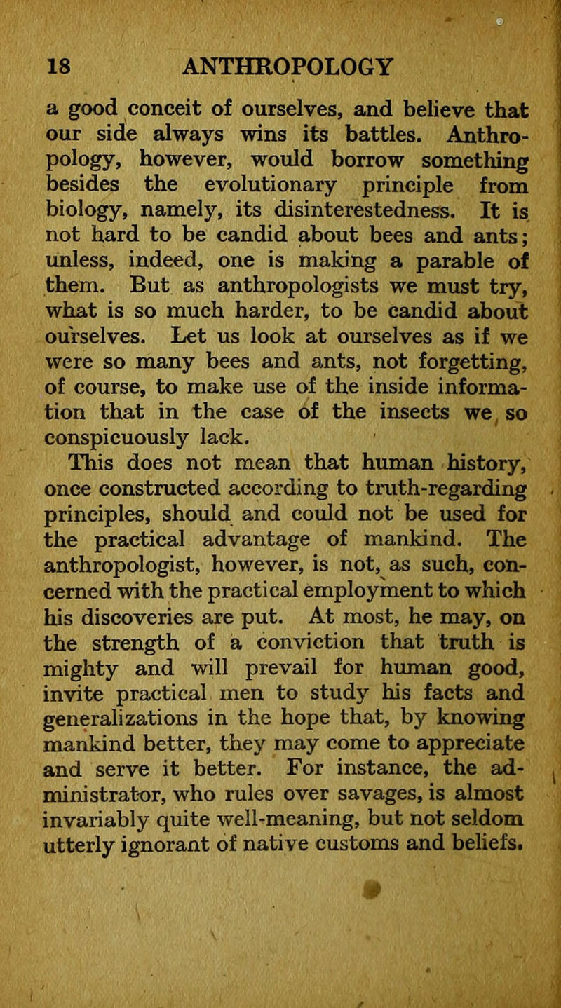 a good conceit of ourselves, and believe that our side always wins its battles. Anthro- pology, however, would borrow something besides the evolutionary principle from biology, namely, its disinterestedness. It is not hard to be candid about bees and ants; unless, indeed, one is making a parable of them. But as anthropologists we must try, what is so much harder, to be candid about ourselves. Let us look at ourselves as if we were so many bees and ants, not forgetting, of course, to make use of the inside informa- tion that in the case of the insects we^ so conspicuously lack. This does not mean that human history, once constructed according to truth-regarding principles, should and could not be used for the practical advantage of mankind. The anthropologist, however, is not, as such, con- cerned with the practical employment to which his discoveries are put. At most, he may, on the strength of a conviction that truth is mighty and will prevail for human good, invite practical men to study his facts and generalizations in the hope that, by knowing mankind better, they may come to appreciate and serve it better. For instance, the ad- ministrator, who rules over savages, is almost invariably quite well-meaning, but not seldom utterly ignorant of native customs and beliefs. ■ 1 I