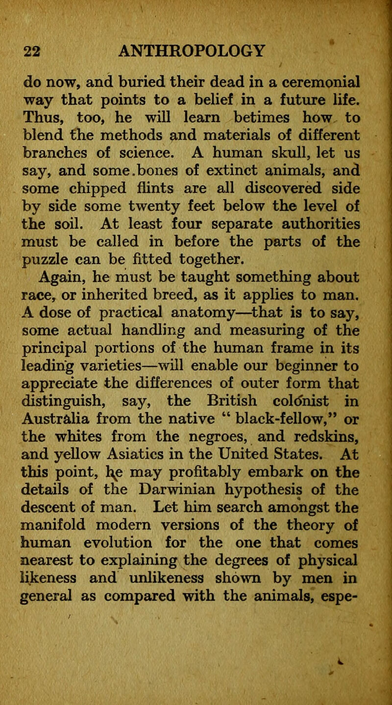 do now, and buried their dead in a ceremonial way that points to a belief in a future life. Thus, too, he will learn betimes how to blend the methods and materials of different branches of science. A human skull, let us say, and some.bones of extinct animals, and some chipped flints are all discovered side by side some twenty feet below the level of the soil. At least four separate authorities must be called in before the parts of the puzzle can be fitted together. Again, he must be taught something about race, or inherited breed, as it applies to man. A dose of practical anatomy—^that is to say, some actual handling and measuring of the principal portions of the human frame in its leading varieties—will enable our beginner to appreciate the differences of outer form that distinguish, say, the British coldnist in Australia from the native “ black-fellow,” or the whites from the negroes, and redskins, and yellow Asiatics in the United States. At this point, l^e may profitably embark on the details of the Darwinian hypothesis of the descent of man. Let him search amongst the manifold modern versions of the theory of human evolution for the one that comes nearest to explaining the degrees of physical likeness and unlikeness shown by men in general as compared with the animals, espe-