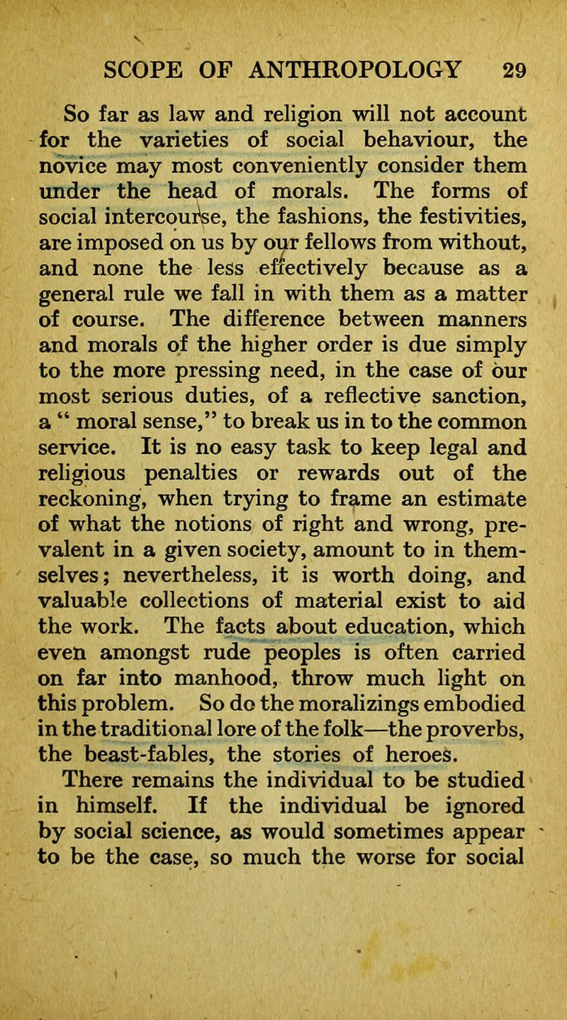 So far as law and religion will not account for the varieties of soeial behaviour, the novice may most conveniently consider them under the head of morals. The forms of social intercoui^e, the fashions, the festivities, are imposed on us by our fellows from without, and none the less eneetively because as a general rule we fall in with them as a matter of course. The difference between manners and morals of the higher order is due simply to the more pressing need, in the case of our most serious duties, of a reflective sanction, a “ moral sense,” to break us in to the common service. It is no easy task to keep legal and religious penalties or rewards out of the reckoning, when trpng to frame an estimate of what the notions of right and wrong, pre- valent in a given society, amount to in them- selves; nevertheless, it is worth doing, and valuable collections of material exist to aid the work. The facts about education, which even amongst rude peoples is often carried on far into manhood, throw much light on this problem. So do the moralizings embodied in the traditional lore of the folk—the proverbs, the beast-fables, the stories of heroes. There remains the individual to be studied in himself. If the individual be ignored by social science, as would sometimes appear ' to be the case, so much the worse for social