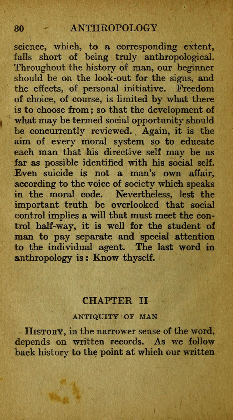 I science, which, to a corresponding extent, falls short of being truly anthropological. Throughout the history of man, our beginner should be on the look-out for the signs, and the effects, of personal initiative. Freedom of choice, of course, is limited by what there is to choose from; so that the development of what may be termed social opportunity should be concurrently reviewed. ^ Again, it is the aim of every moral system so to educate each man that his directive self may be as far as possible identified with his social self. Even suicide is not a man’s own affair, according to the voice of society which speaks in the moral code. Nevertheless, lest the important truth be overlooked that social control implies a will that must meet the con- trol half-way, it is well for the student of man to pay separate and special attention to the individual agent. The last word in anthropology is; Know thyself. CHAPTER II ANTIQUITY OF MAN History, in the narrower sense of the word, depends on written records. As we follow back history to the point at which our written